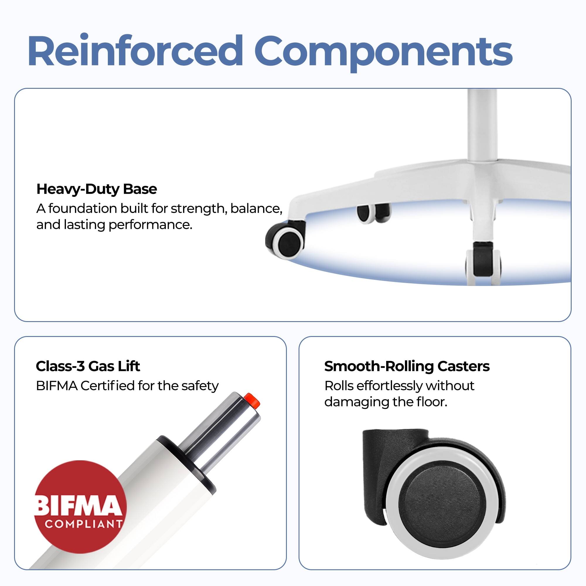 Reinforced Components

Heavy-Duty Base  
A foundation built for strength, balance, and lasting performance.

Class-3 Gas Lift  
BIFMA Certified for the safety

Smooth-Rolling Casters  
Rolls effortlessly without damaging the floor.

BIFMA COMPLIANT