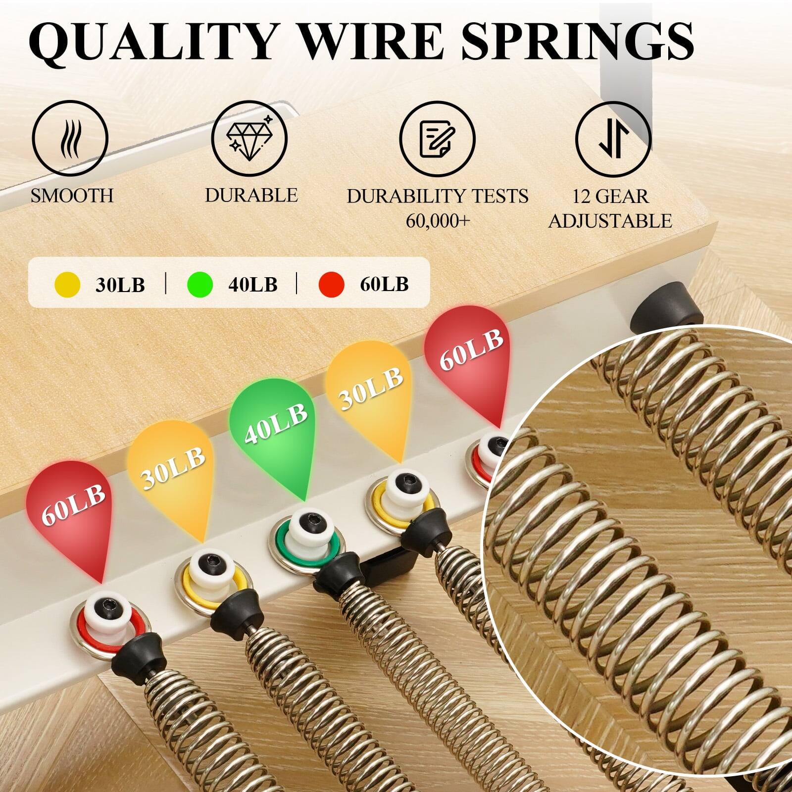 QUALITY WIRE SPRINGS
SMOOTH
DURABLE
DURABILITY TESTS 60,000+
12 GEAR ADJUSTABLE
30LB | 40LB | 60LB
60LB 30LB 40LB 30LB 60LB