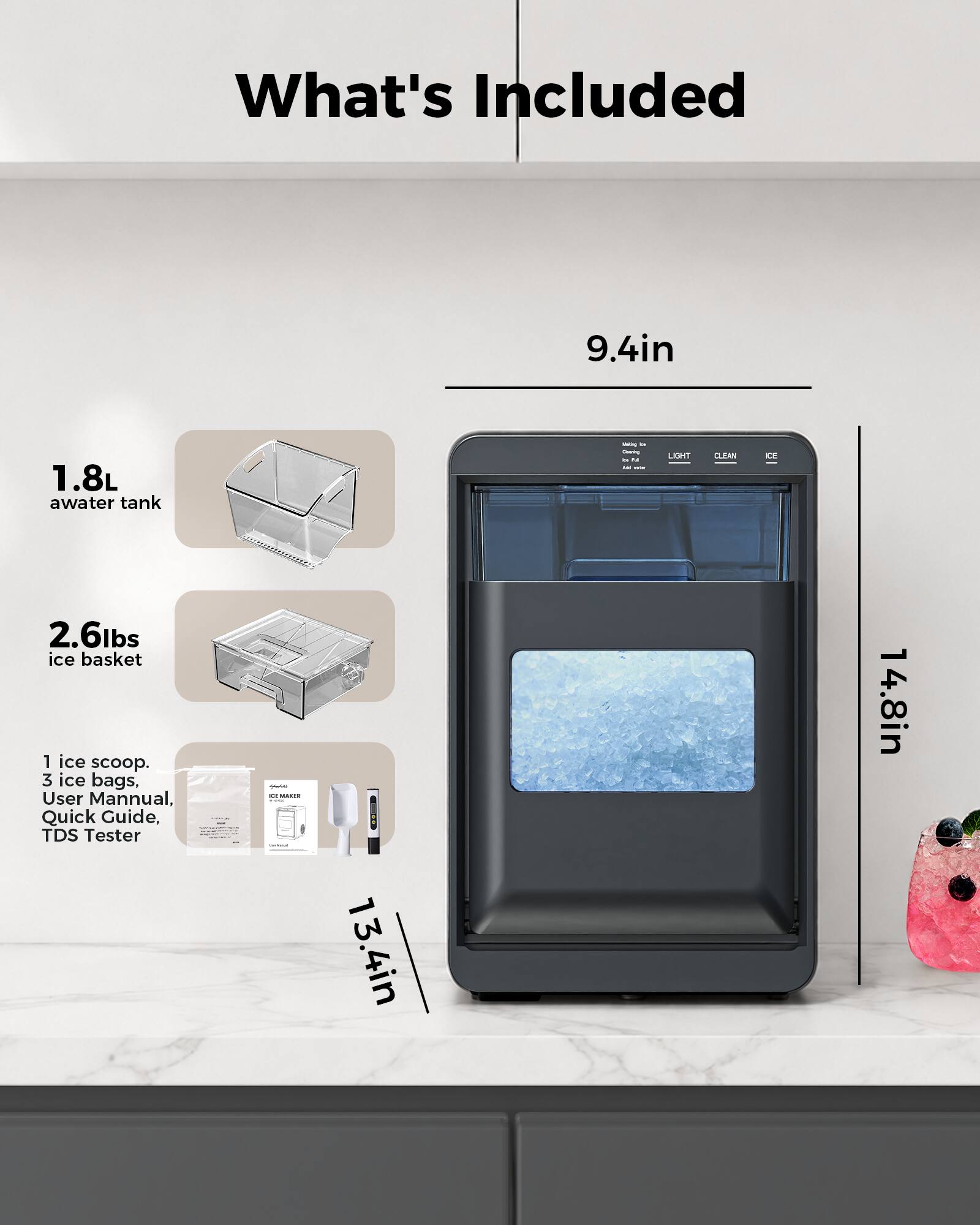 What's Included

- 9.4in 1.8L water tank
- 2.6lbs ice basket
- 1 ice scoop
- 3 ice bags
- User Manual
- Quick Guide
- TDS Tester

Dimensions: 13.4in x 14.8in