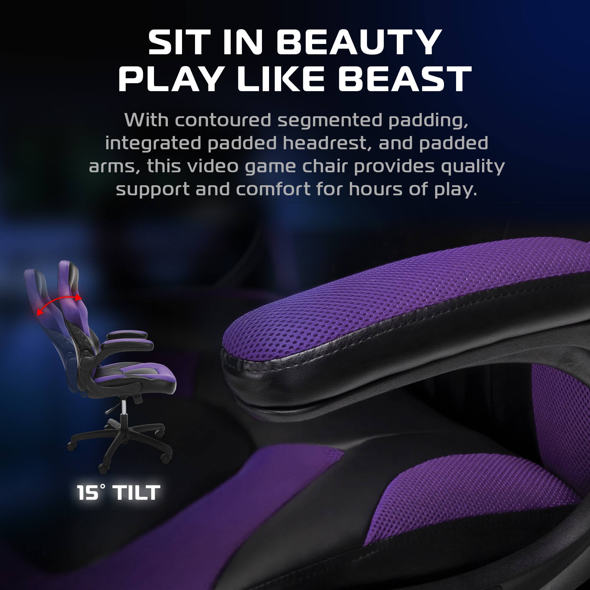 SIT IN BEAUTY  
PLAY LIKE BEAST  

With contoured segmented padding, integrated padded headrest, and padded arms, this video game chair provides quality support and comfort for hours of play.  

15° TILT