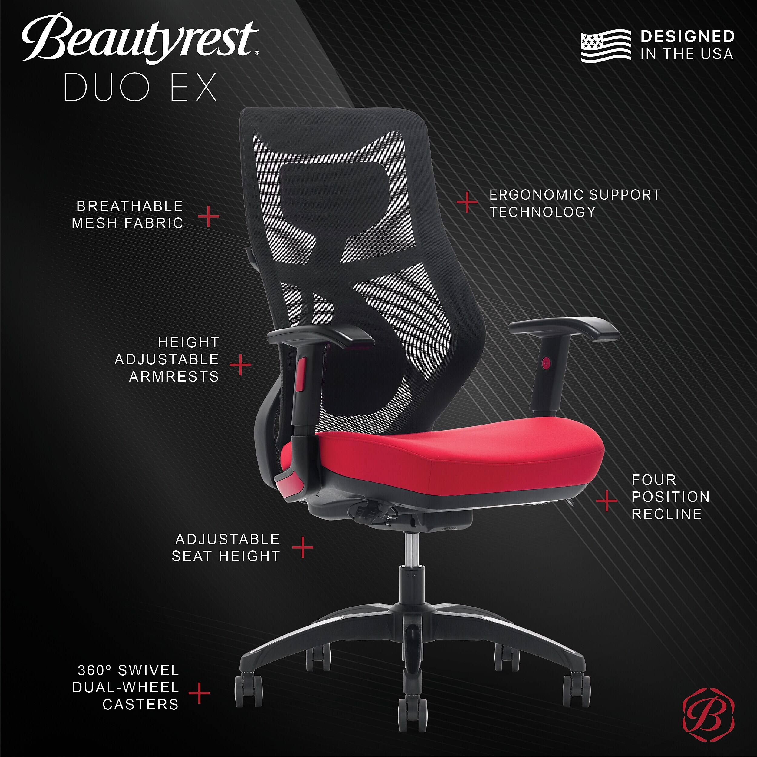 Beautyrest DUO EX  
DESIGNED IN THE USA  
BREATHABLE MESH FABRIC + ERGONOMIC SUPPORT + TECHNOLOGY  
HEIGHT ADJUSTABLE + ARMRESTS  
FOUR POSITION RECLINE  
ADJUSTABLE SEAT HEIGHT + 360° SWIVEL DUAL-WHEEL CASTERS