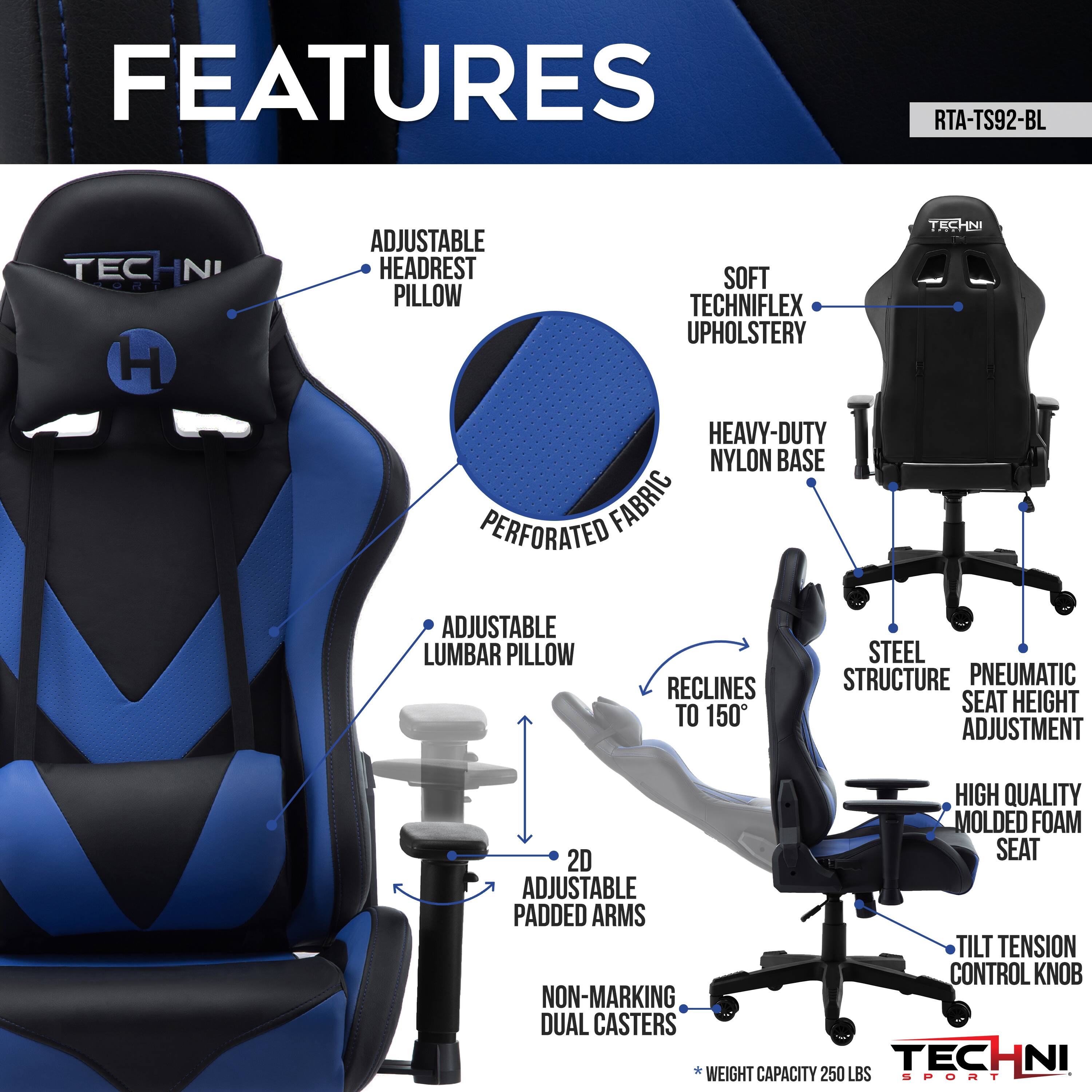 FEATURES RTA-TS92-BL
TECHNI
ADJUSTABLE HEADREST PILLOW
SOFT TECHNIFLEX UPHOLSTERY
HEAVY-DUTY NYLON BASE
PERFORATED FABRIC
ADJUSTABLE LUMBAR PILLOW
RECLINES TO 150
STEEL STRUCTURE
PNEUMATIC SEAT HEIGHT ADJUSTMENT
HIGH QUALITY MOLDED FOAM
2D SEAT ADJUSTABLE PADDED ARMS
TILT TENSION CONTROL KNOB
NON-MARKING DUAL CASTERS
WEIGHT CAPACITY 250 LBS
SPORT