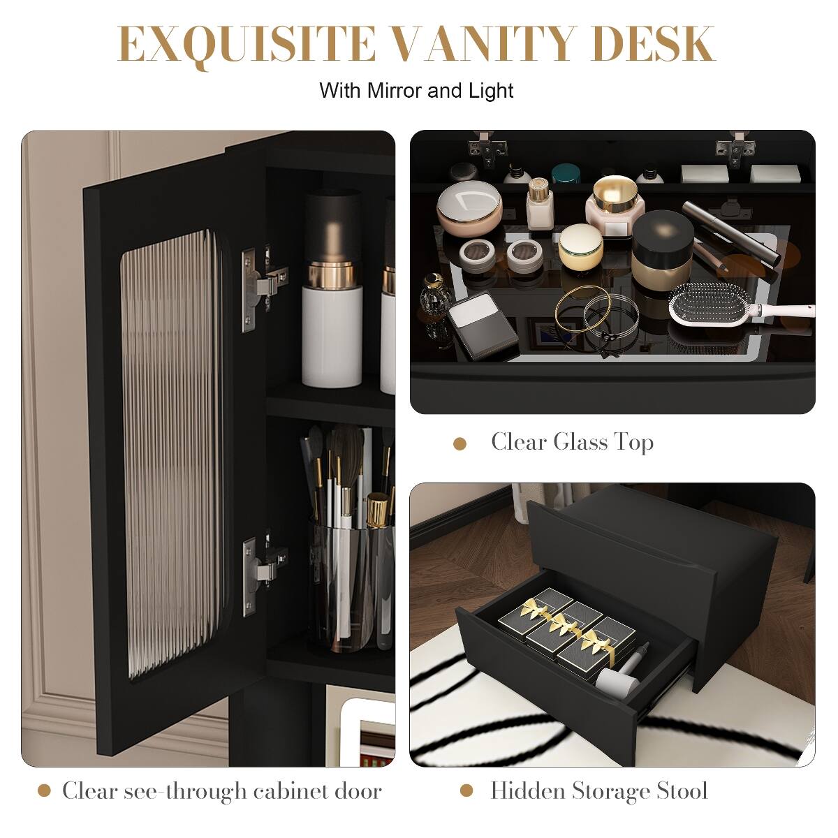 EXQUISITE VANITY DESK  
With Mirror and Light

- Clear Glass Top
- Clear see-through cabinet door
- Hidden Storage Stool