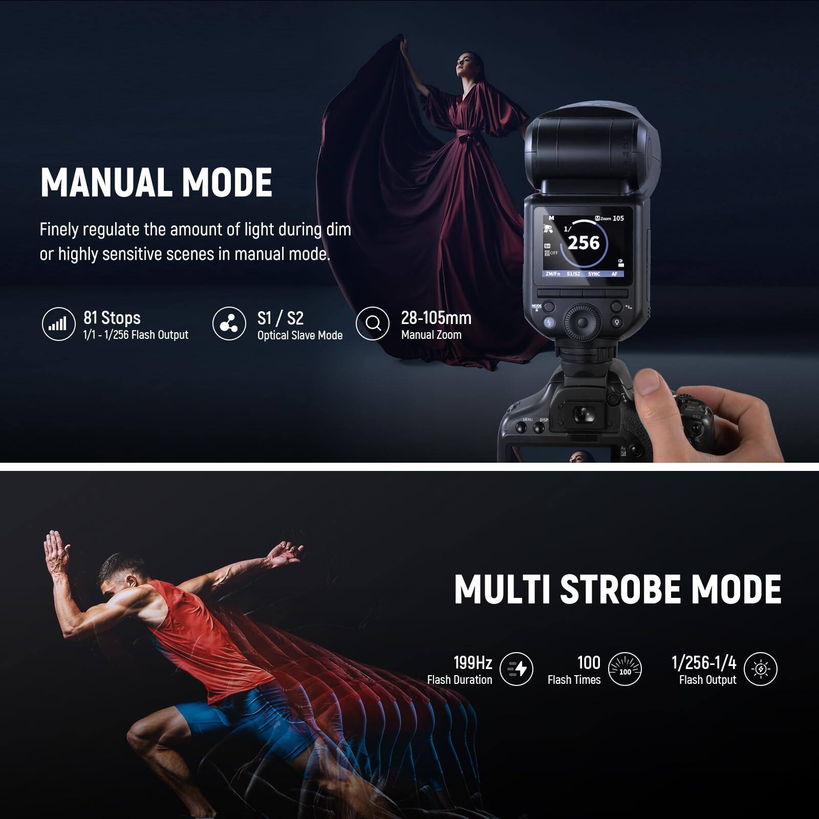 MANUAL MODE  
Finely regulate the amount of light during dim or highly sensitive scenes in manual mode.  
- 81 Stops  
- 1/1 - 1/256 Flash Output  
- S1 / S2 Optical Slave Mode  
- 28-105mm Manual Zoom  

MULTI STROBE MODE  
- 199Hz Flash Duration  
- 100 Flash Times  
- 1/256-1/4 Flash Output