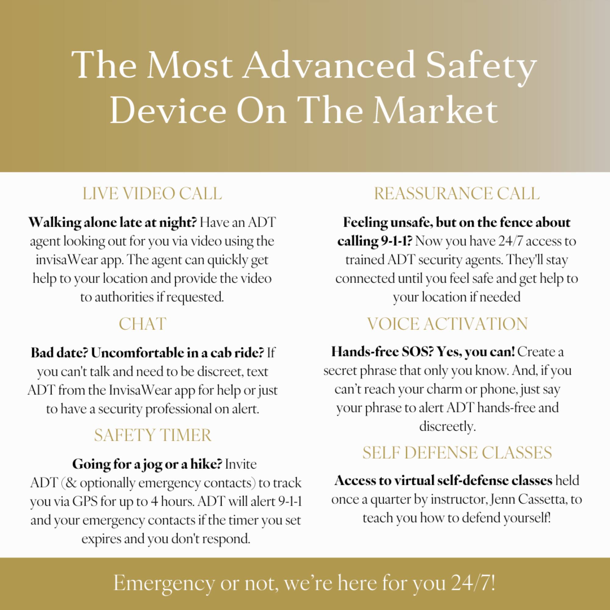 The Most Advanced Safety Device On The Market

Live Video Call: Have an ADT agent looking out for you via video using the invisa Wear app. The agent can quickly get help your location and provide the video authorities requested.

Reassurance Call: Feeling unsafe, but on the fence about calling 9-1-1? Now you have 24/7 access trained ADT security agents. They'll stay connected until you feel safe and get help your location needed.

Voice Activation: Bad date? Uncomfortable in cab ride? You can't talk and need to be discreet, text ADT from the Invisa app for help just have security professional on alert.

Safety Timer: Going for jog or hike? Invite ADT (& optionally emergency contacts) track you via GPS for up to 4 hours. ADT will alert 9-1-1 and your emergency contacts the timer you set expires and you don't respond.

Hands-free SOS: Yes, you can! Create a secret phrase that only you know. And if you can't reach your charm phone, just say "ADT" to activate the hands-free SOS feature.