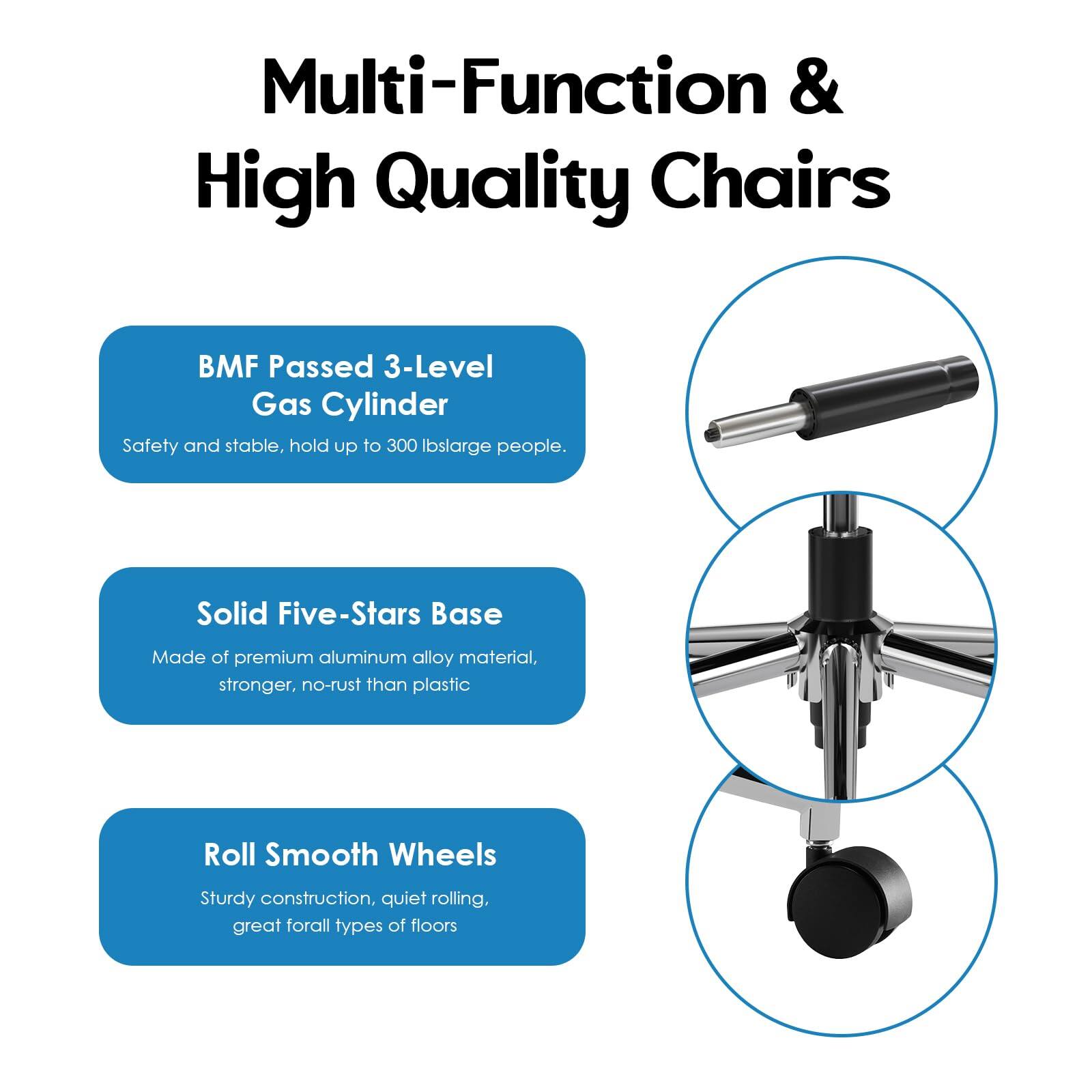 Multi-Function & High Quality Chairs

- BMF Passed 3-Level Gas Cylinder
  - Safety and stable, hold up to 300 lbs large people.

- Solid Five-Stars Base
  - Made of premium aluminum alloy material, stronger, no-rust than plastic.

- Roll Smooth Wheels
  - Sturdy construction, quiet rolling, great for all types of floors.
