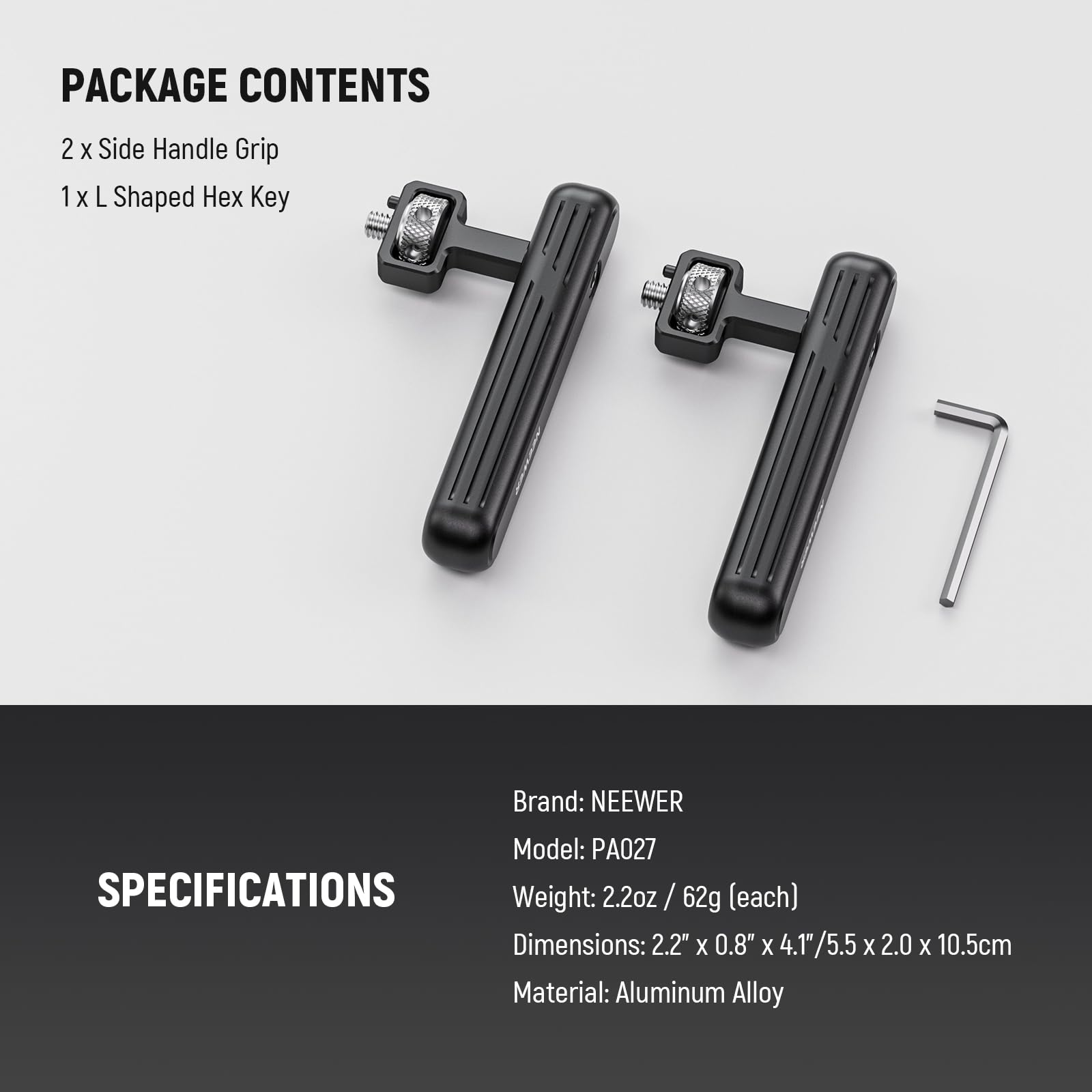 PACKAGE CONTENTS  
2 x Side Handle Grip  
1 x L Shaped Hex Key  

Brand: NEEWER  
Model: PA027  

SPECIFICATIONS  
Weight: 2.2oz / 62g (each)  
Dimensions: 2.2" x 0.8" x 4.1" / 5.5 x 2.0 x 10.5cm  
Material: Aluminum Alloy