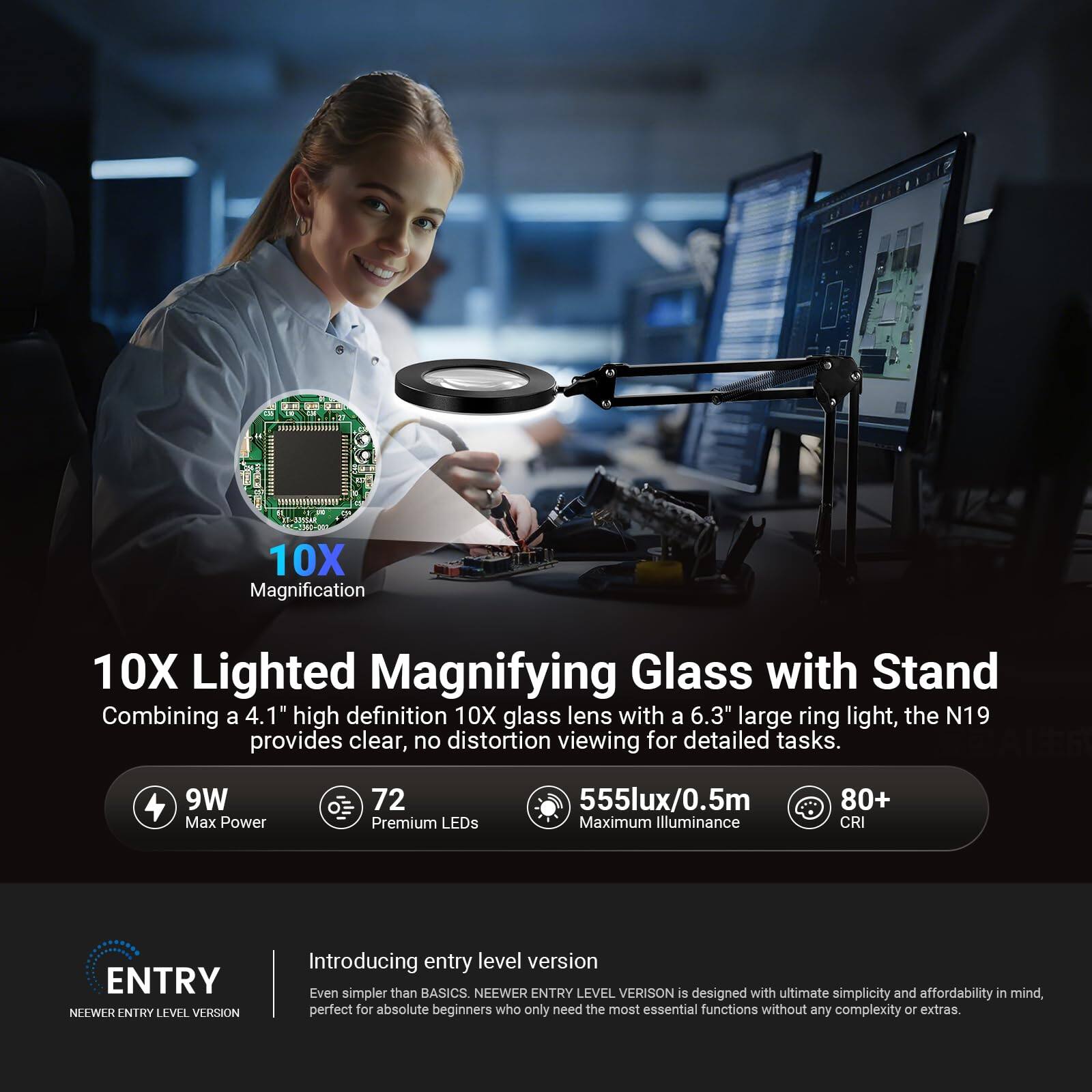 10X Magnification  
10X Lighted Magnifying Glass with Stand  
Combining a 4.1" high definition 10X glass lens with a 6.3" large ring light, the N19 provides clear, no distortion viewing for detailed tasks.  

9W Max Power  
72 Premium LEDs  
555lux/0.5m Maximum Illuminance  
80+ CRI  

ENTRY  
NEEWER ENTRY LEVEL VERSION  
Introducing entry level version  
Even simpler than BASICS. NEEWER ENTRY LEVEL VERSION is designed with ultimate simplicity and affordability in mind, perfect for absolute beginners who only need the most essential functions without any complexity or extras.