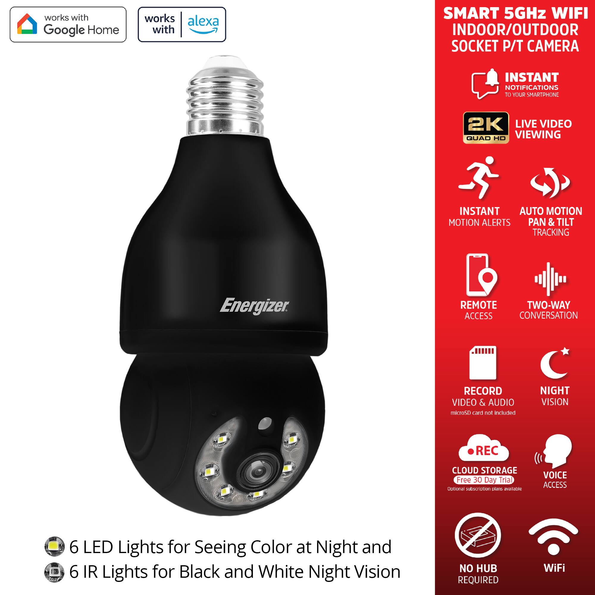 - Works with Google Home
- Works with Alexa
- Smart 5GHz WiFi Indoor/Outdoor Socket P/T Camera
- Instant Notifications to Your Smartphone
- 2K Live Video Quad HD Viewing
- Instant Motion Alerts
- Auto Motion Pan & Tilt Tracking
- Remote Access
- Two-Way Conversation
- Record Video & Audio (microSD card not included)
- Night Vision
- Cloud Storage (Free 30 Day Trial, optional subscription plans available)
- Voice Access
- No Hub Required
- WiFi
- 6 LED Lights for Seeing Color at Night
- 6 IR Lights for Black and White Night Vision