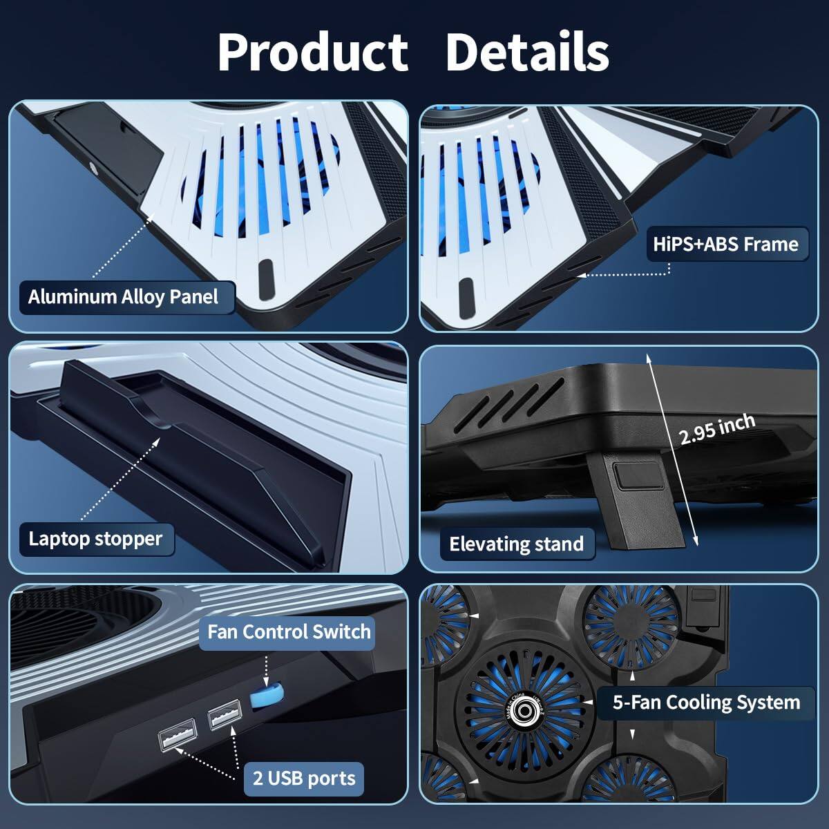 Product Details

- HiPS+ABS Frame
- Aluminum Alloy Panel
- 2.95 inch Laptop stopper
- Elevating stand
- Fan Control Switch
- 5-Fan Cooling System
- 2 USB ports