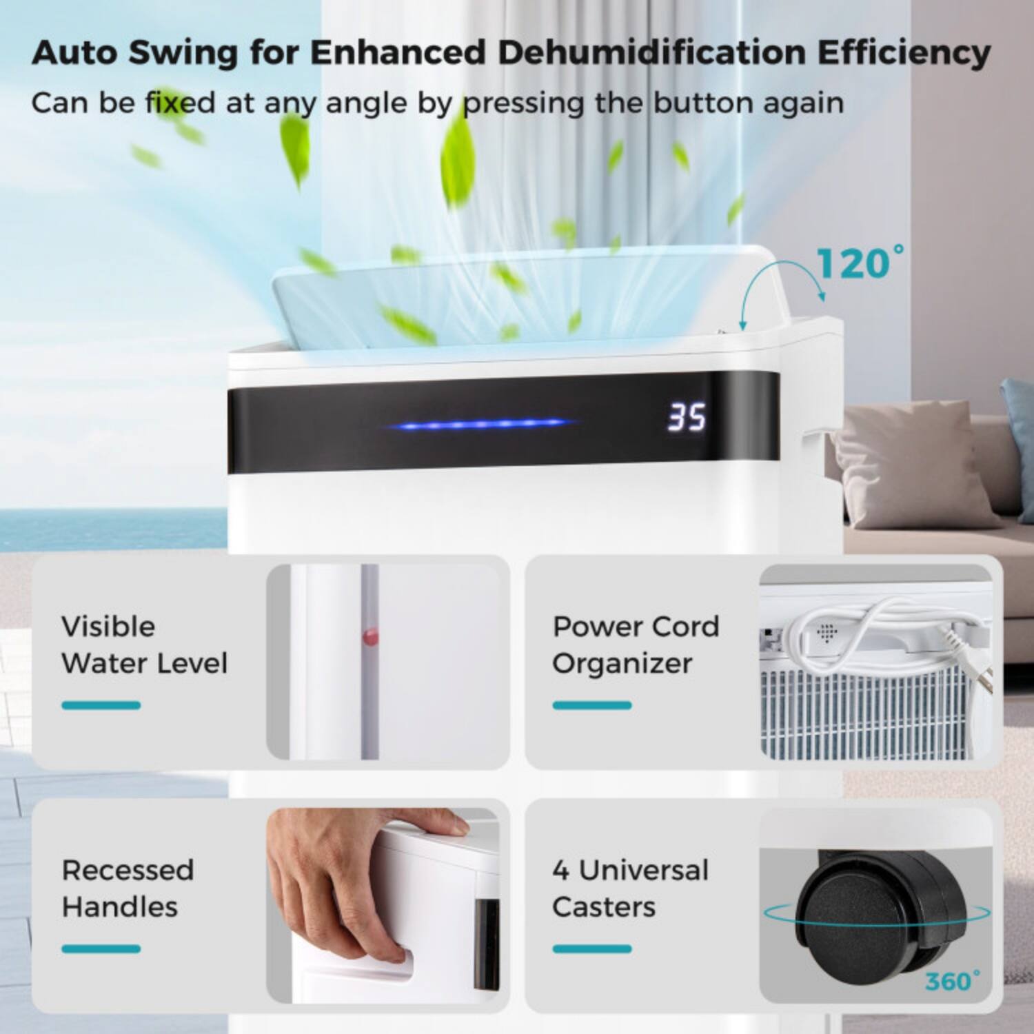 Auto Swing for Enhanced Dehumidification Efficiency  
Can be fixed at any angle by pressing the button again  

120°  

Visible Water Level  

Power Cord Organizer  

Recessed Handles  

4 Universal Casters  

360°