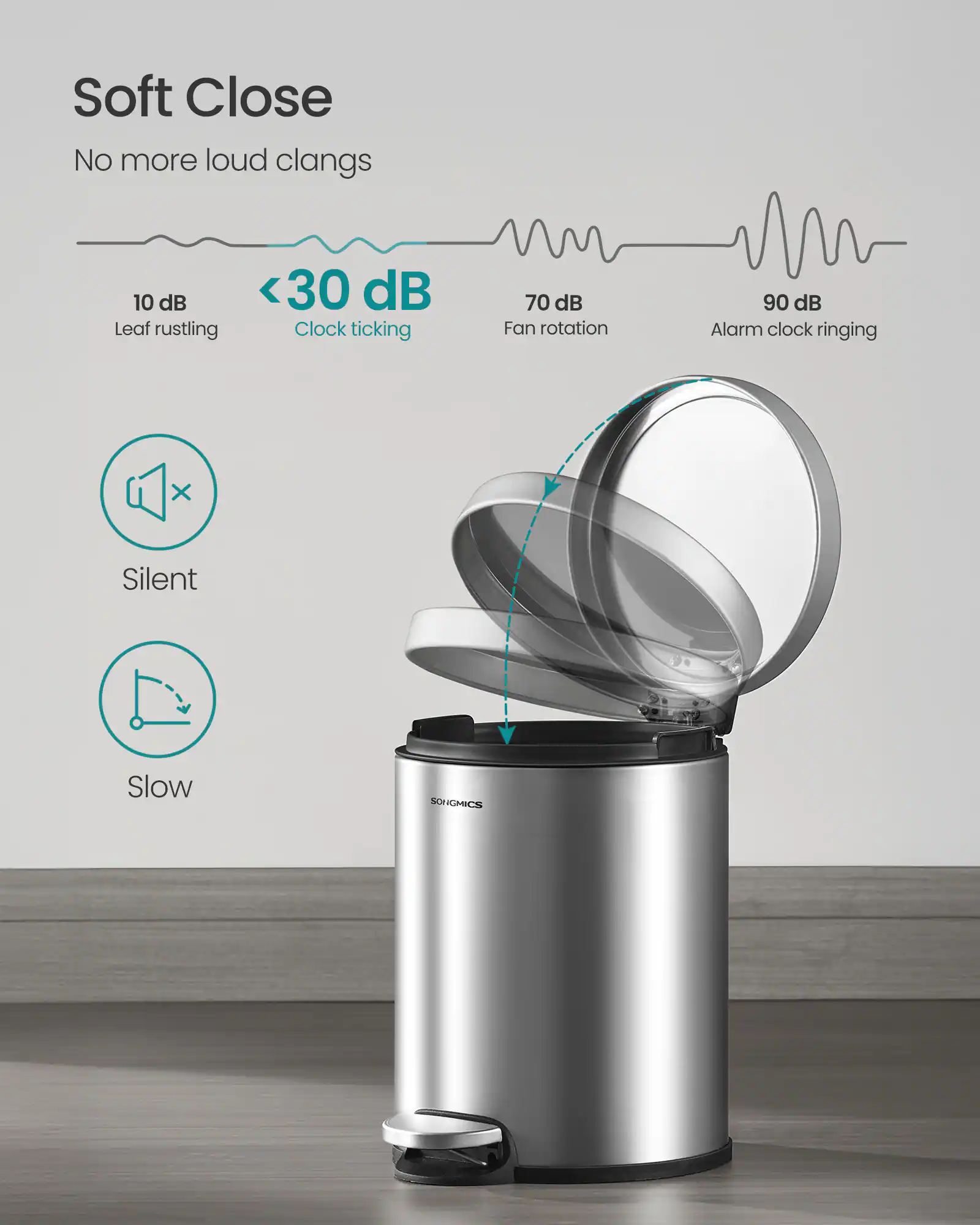 Soft Close  
No more loud clangs  

10 dB  
Leaf rustling  

<30 dB  
Clock ticking  

70 dB  
Fan rotation  

90 dB  
Alarm clock ringing  

Silent  
Slow  

SONGMICS