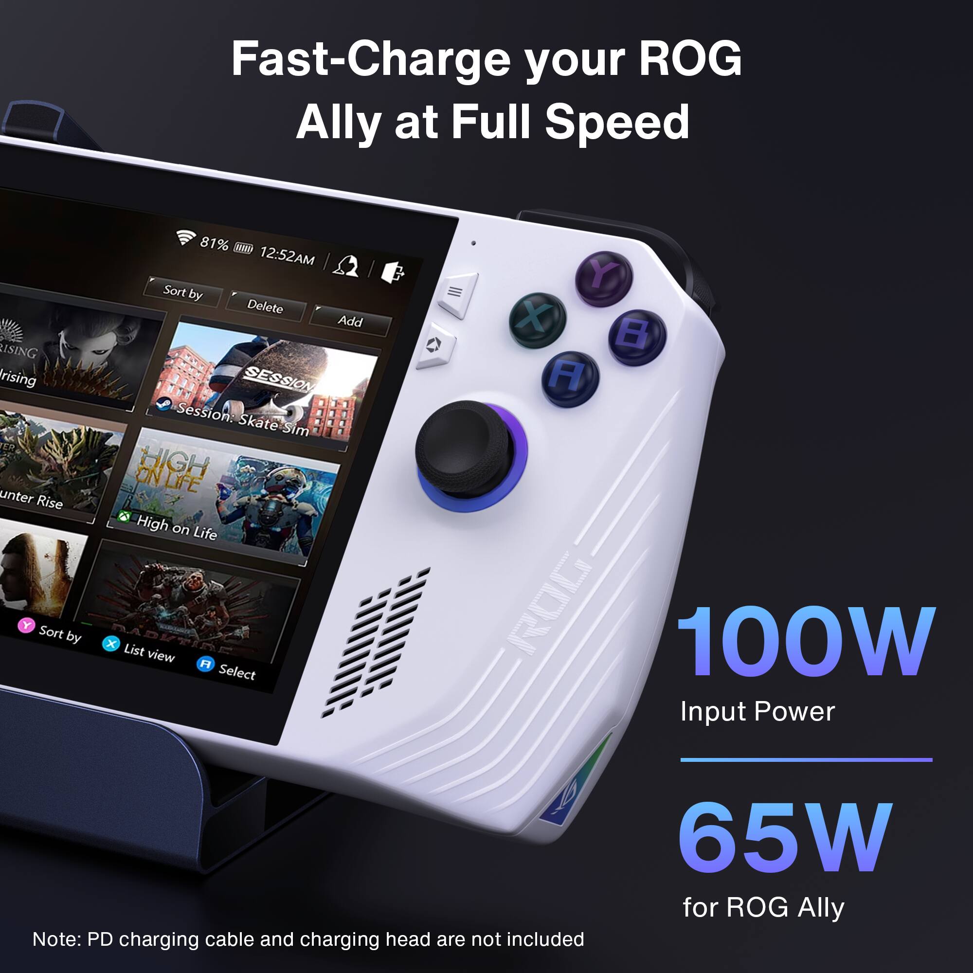 Fast-Charge your ROG Ally at Full Speed

USING Rising unter Rise
Sort by
81%
SwW 12:52AM
Sort by
Delete
Add
SESSION
Session: Skate Sim
ON HIGH LIFE
High on Life
List view
H Select
Y X B A
ROG
100W Input Power
Note: PD charging cable and charging head are not included
65W for ROG Ally