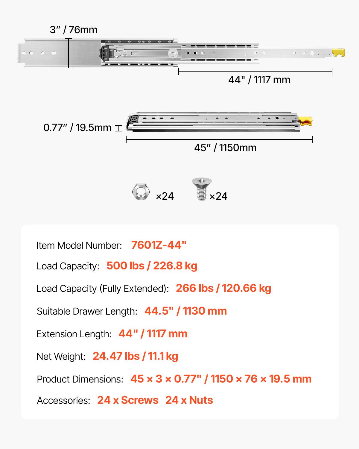 3" / 76mm  
44" / 1117 mm  
0.77" / 19.5mm  
45" / 1150mm  

Item Model Number: 7601Z-44"  
Load Capacity: 500 lbs / 226.8 kg  
Load Capacity (Fully Extended): 266 lbs / 120.66 kg  
Suitable Drawer Length: 44.5" / 1130 mm  
Extension Length: 44" / 1117 mm  
Net Weight: 24.47 lbs / 11.1 kg  
Product Dimensions: 45 x 3 x 0.77" / 1150 x 76 x 19.5 mm  
Accessories: 24 x Screws, 24 x Nuts