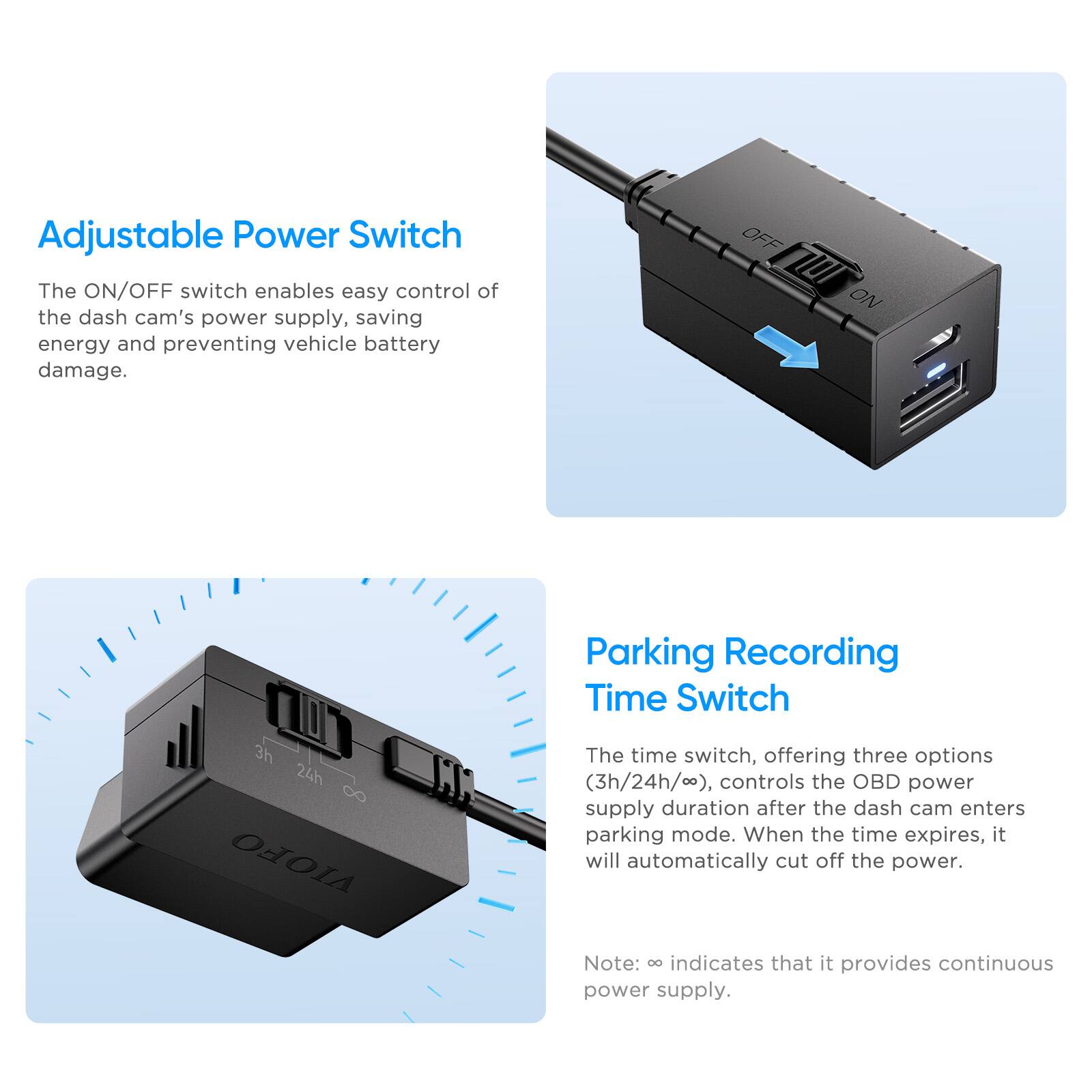 Adjustable Power Switch

The ON/OFF switch enables easy control of the dash cam's power supply, saving energy and preventing vehicle battery damage.

Parking Recording Time Switch

The time switch, offering three options (3h/24h/∞), controls the OBD power supply duration after the dash cam enters parking mode. When the time expires, it will automatically cut off the power.

Note: ∞ indicates that it provides continuous power supply.