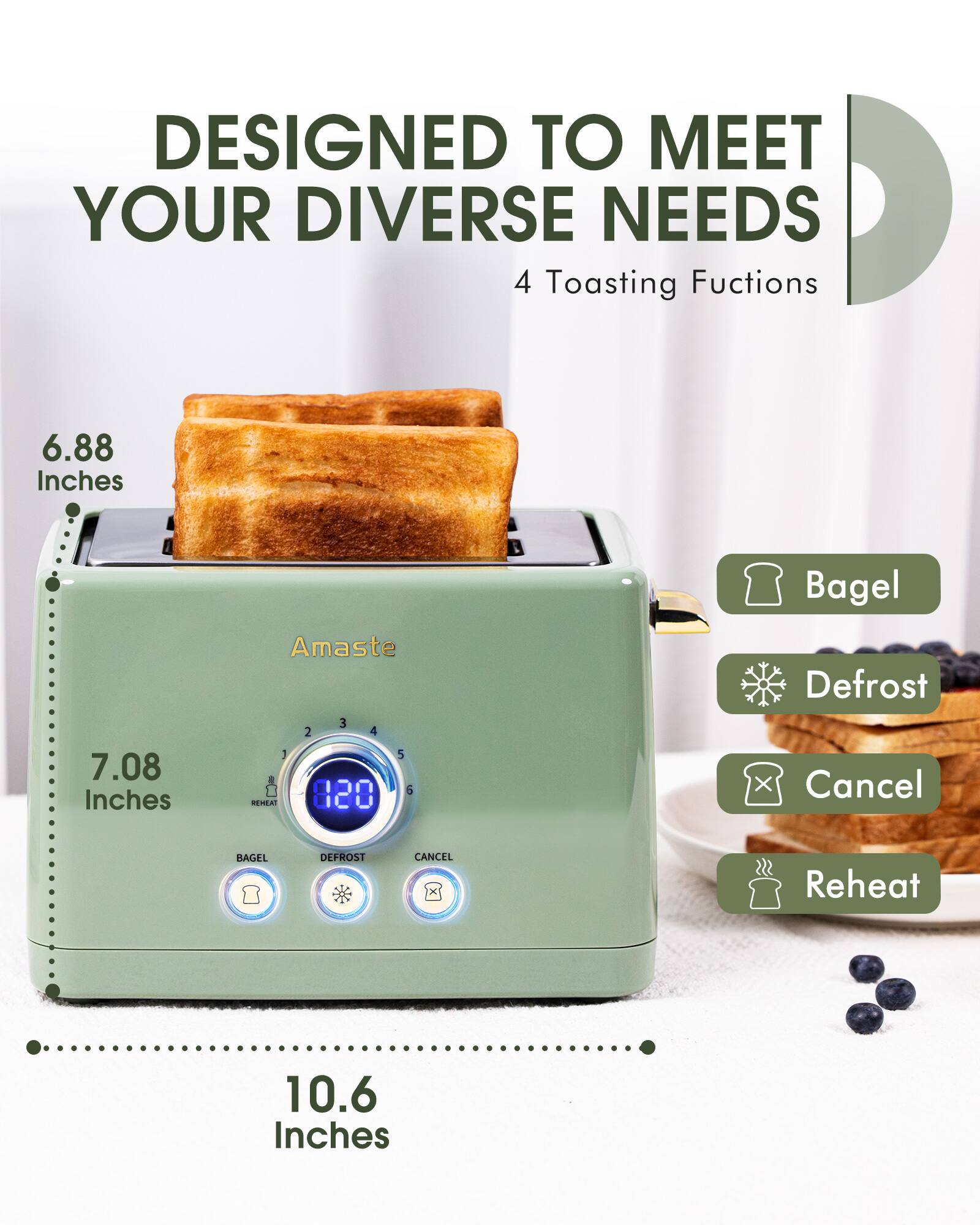 DESIGNED TO MEET YOUR DIVERSE NEEDS  
4 Toasting Functions  

6.88 Inches  
7.08 Inches  
10.6 Inches  

Amaste  

Bagel  
Defrost  
Cancel  
Reheat  

820