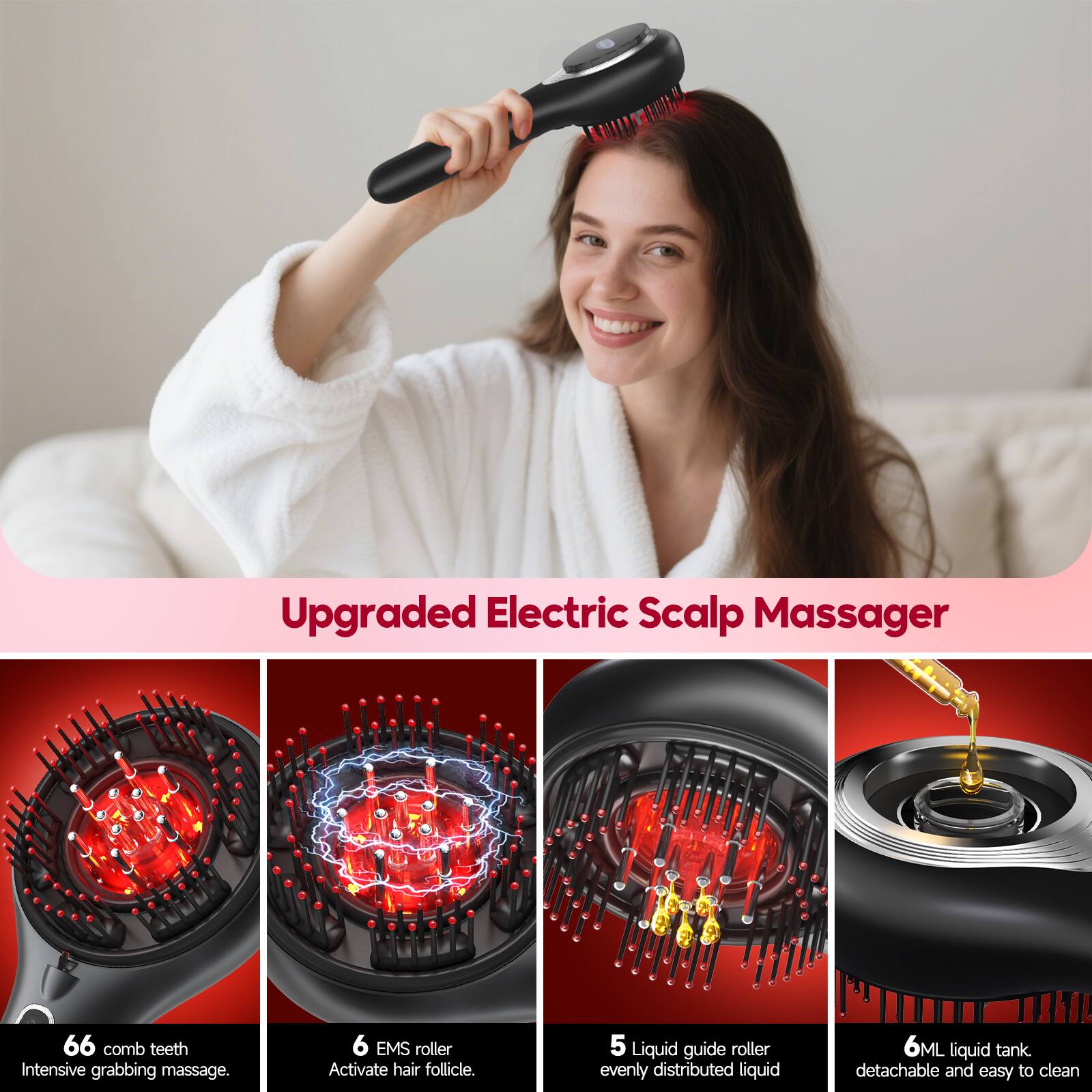 Upgraded Electric Scalp Massager

- 66 comb teeth: Intensive grabbing massage.
- 6 EMS roller: Activate hair follicle.
- 5 Liquid guide roller: Evenly distributed liquid.
- 6ML liquid tank: Detachable and easy to clean.