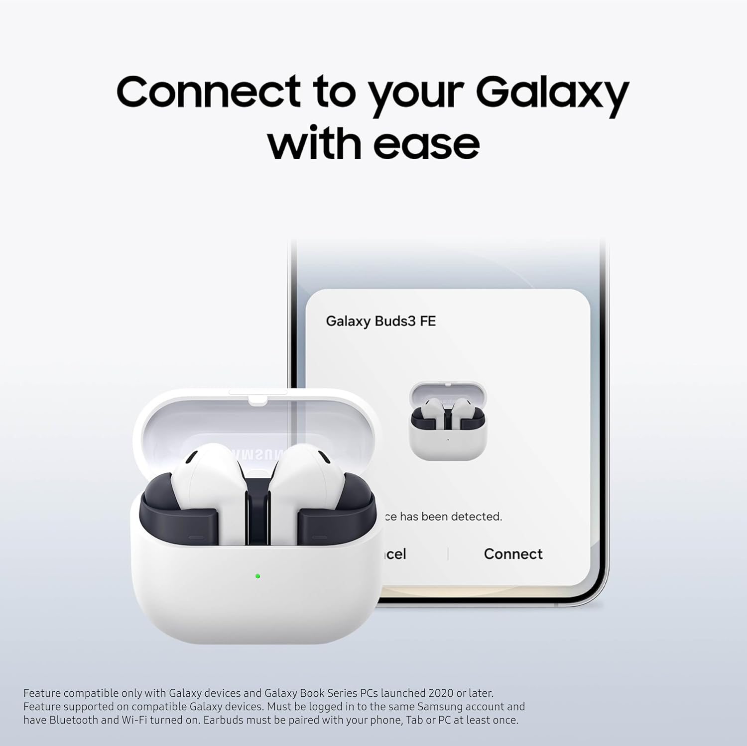 Connect to your Galaxy with ease

Galaxy Buds3 FE

ce has been detected.

cel Connect

Feature compatible only with Galaxy devices and Galaxy Book Series PCs launched 2020 or later. Feature supported on compatible Galaxy devices. Must be logged in to the same Samsung account and have Bluetooth and Wi-Fi turned on. Earbuds must be paired with your phone, Tab or PC at least once.