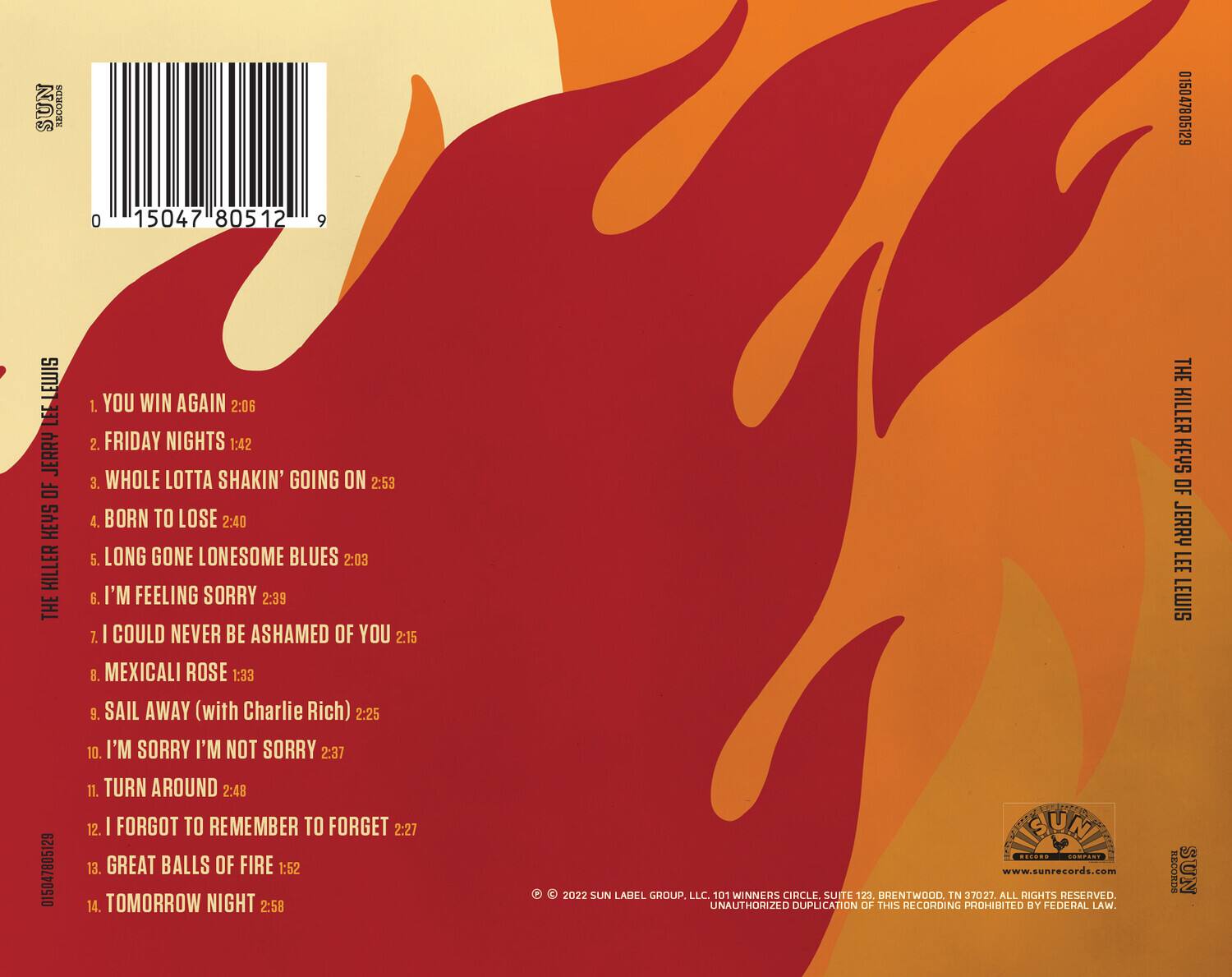 SUN RECORDS  
015047805129  
0 15047 80512 9  

THE KILLER OF JERRY LEE LEWIS  

1. YOU WIN AGAIN 2:06  
2. FRIDAY NIGHTS 1:42  
3. WHOLE LOTTA SHAKIN' GOING ON 2:53  
4. BORN TO LOSE 2:40  
5. LONG GONE LONESOME BLUES 2:03  
6. I'M FEELING SORRY 2:39  
7. I COULD NEVER BE ASHAMED OF YOU 2:17  
8. MEXICALI ROSE 1:33  
9. SAIL AWAY (with Charlie Rich) 2:25  
10. I'M SORRY I'M NOT SORRY 2:37  
11. TURN AROUND 2:48  
12. I FORGOT TO REMEMBER TO FORGET 2:27  
13. GREAT BALLS OF FIRE 1:52  
14. TOMORROW NIGHT 2:58  

© 2022 SUN LABEL GROUP, LLC. 101 WINNERS CIRCLE SUITE 123, BRENTWOOD, TN 37027. ALL RIGHTS RESERVED. UNAUTHORIZED DUPLICATION OF THIS RECORDING PROHIBITED BY FEDERAL LAW.  

www.sunrecords.com  

SUN RECORDS  
SUN RECORDS  
SUN RECORDS