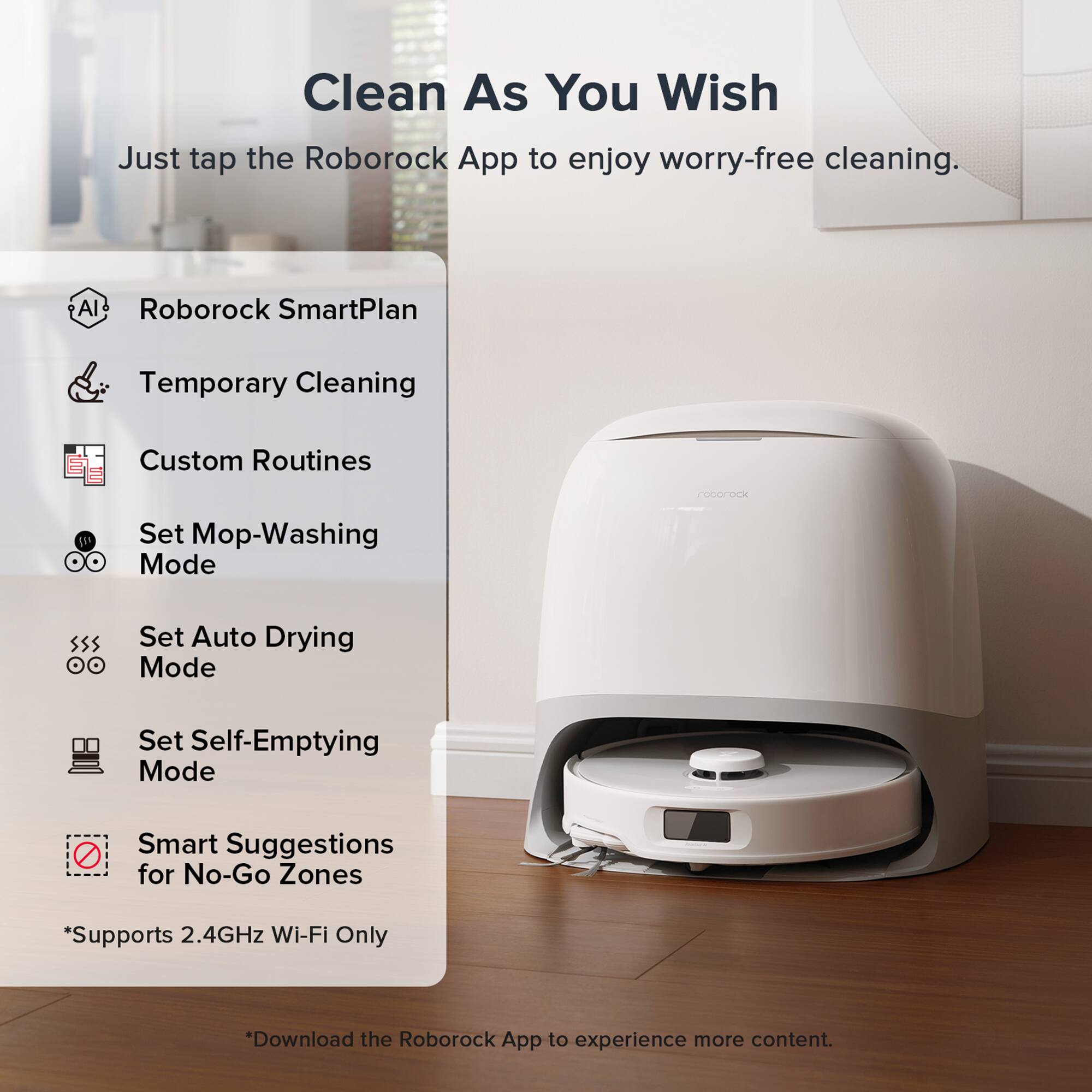 Clean As You Wish  
Just tap the Roborock App to enjoy worry-free cleaning.  

- Roborock SmartPlan  
- Temporary Cleaning  
- Custom Routines  
- Set Mop-Washing Mode  
- Set Auto Drying Mode  
- Set Self-Emptying Mode  
- Smart Suggestions for No-Go Zones  

*Supports 2.4GHz Wi-Fi Only  

*Download the Roborock App to experience more content.