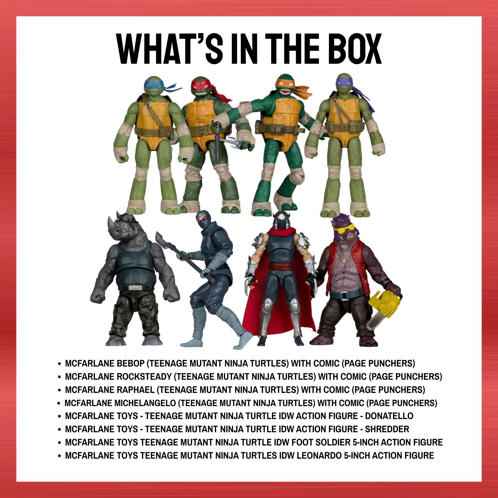 WHAT'S IN THE BOX

- MCFARLANE B (TEENAGE MUTANT NINJA TURTLES) WITH COMIC (PAGE PUNCHERS)
- MCFARLANE ROCKSTEADY (TEENAGE MUTANT NINJA TURTLES) WITH COMIC (PAGE PUNCHERS)
- MCFARLANE RAPHAEL (TEENAGE MUTANT NINJA TURTLES) WITH COMIC (PAGE PUNCHERS)
- MCFARLANE MICHELANGELO (TEENAGE MUTANT NINJA TURTLES) WITH COMIC (PAGE PUNCHERS)
- MCFARLANE TOYS - TEENAGE MUTANT NINJA TURTLE IDW ACTION FIGURE - DONATELLO
- MCFARLANE TOYS - TEENAGE MUTANT NINJA TURTLE IDW ACTION FIGURE - SHREDDER
- MCFARLANE TOYS - TEENAGE MUTANT NINJA TURTLE IDW FOOT SOLDIER 5-INCH ACTION FIGURE
- MCFARLANE TOYS - TEENAGE MUTANT NINJA TURTLES IDW LEONARDO 5-INCH