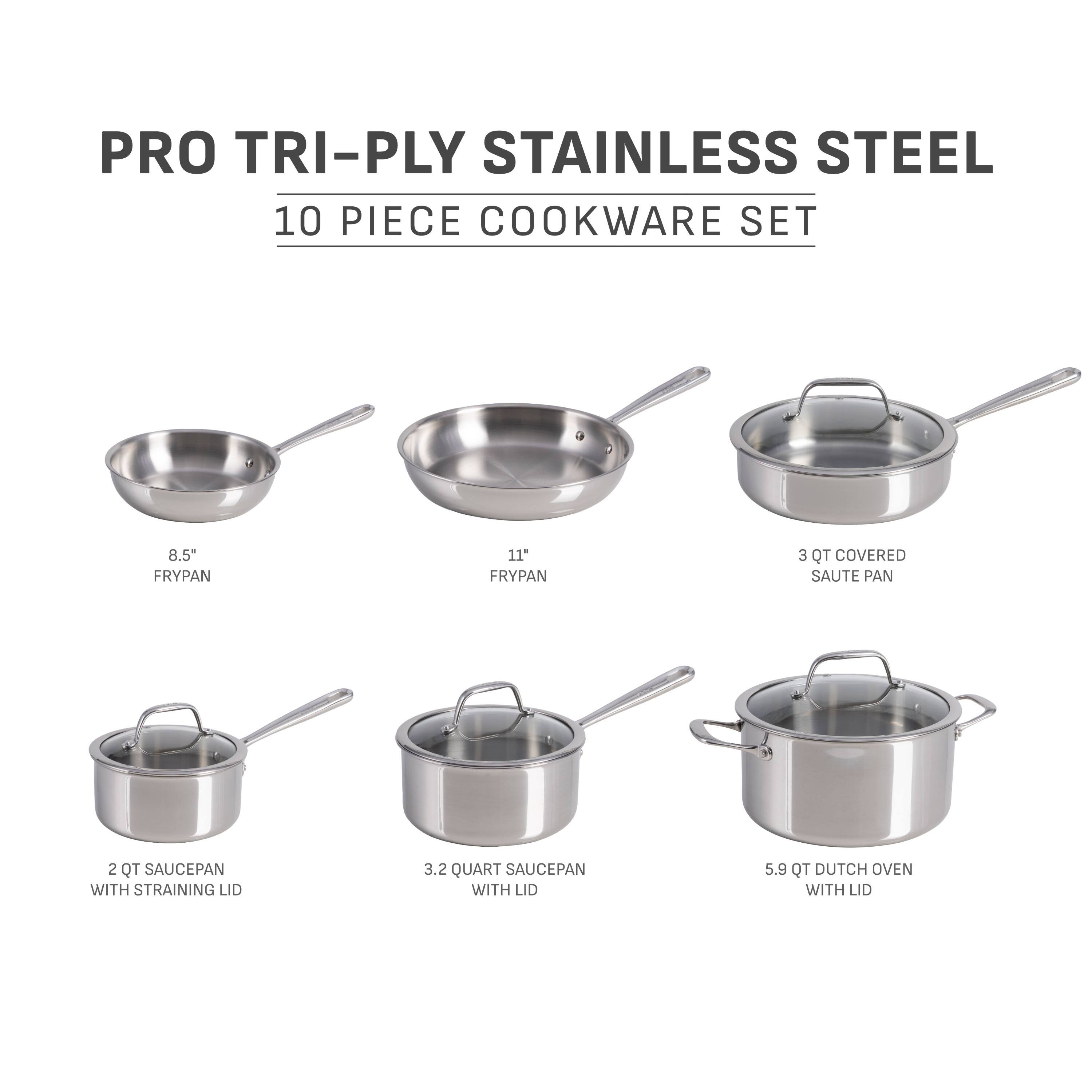 PRO TRI-PLY STAINLESS STEEL 10 PIECE COOKWARE SET

- 8.5" FRYPAN
- 11" FRYPAN
- 3 QT COVERED SAUTE PAN
- 2 QT SAUCEPAN WITH STRAINING LID
- 3.2 QUART SAUCEPAN WITH LID
- 5.9 QT DUTCH OVEN WITH LID