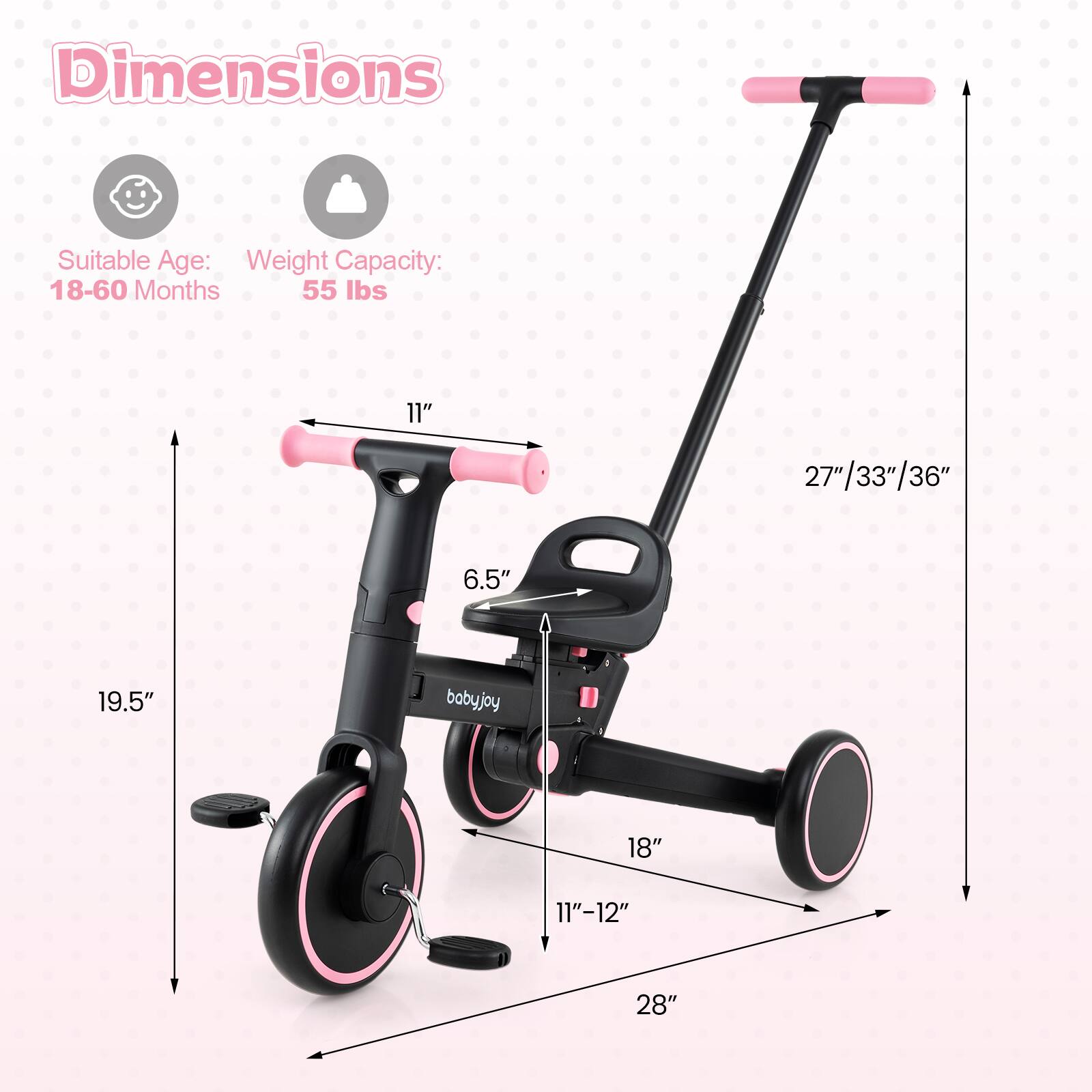 Dimensions  
Suitable Age: 18-60 Months  
Weight Capacity: 55 lbs  

11"  
19.5"  
6.5"  
18"  
11"-12"  
28"  
27"/33"/36"