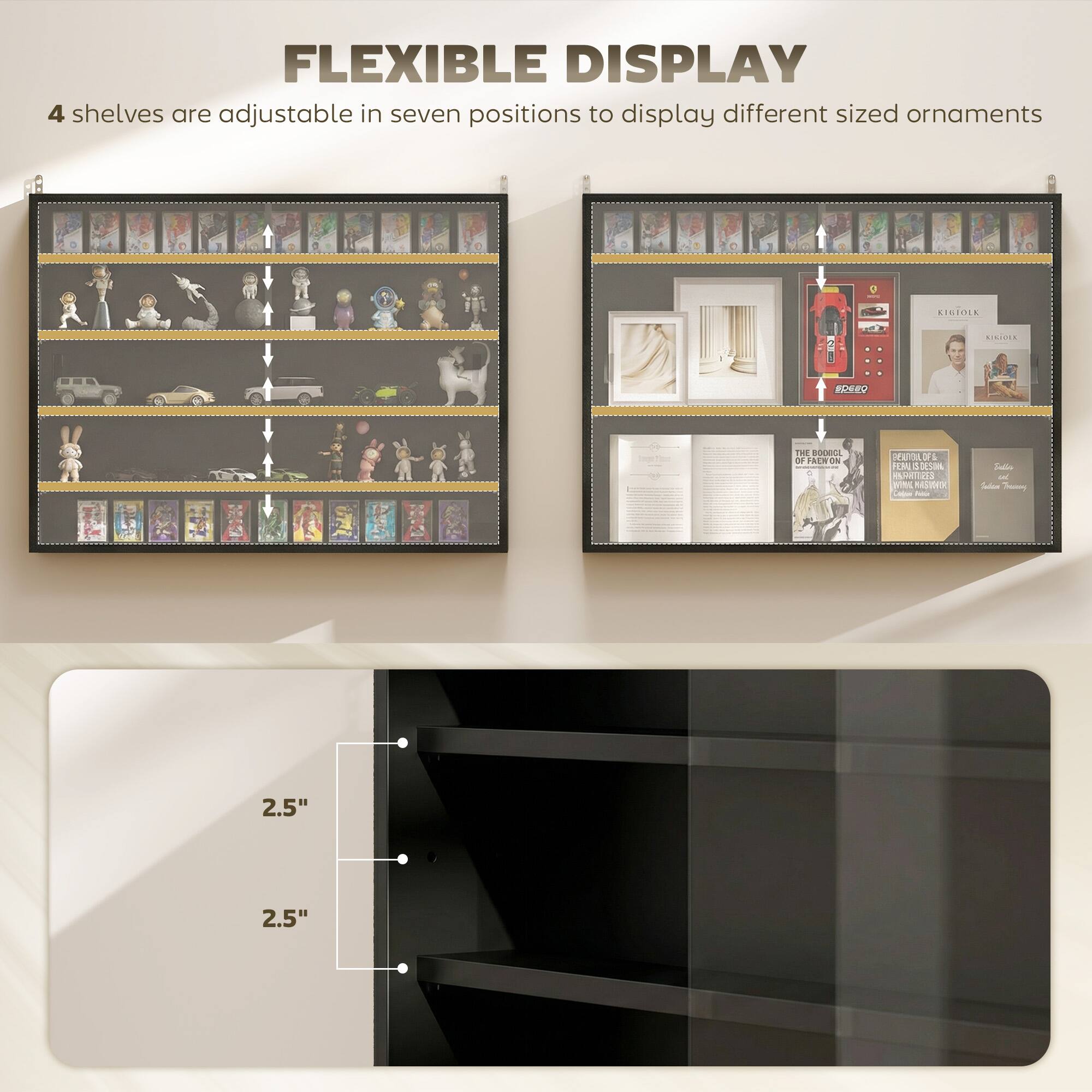 FLEXIBLE DISPLAY  
4 shelves are adjustable in seven positions to display different sized ornaments  

EISTOLK CEO  
THE ODEA DE ISEN  
36 1 WUTH 3  

am in Ana pin e - - Soalio - - - 2.5" 2.5"