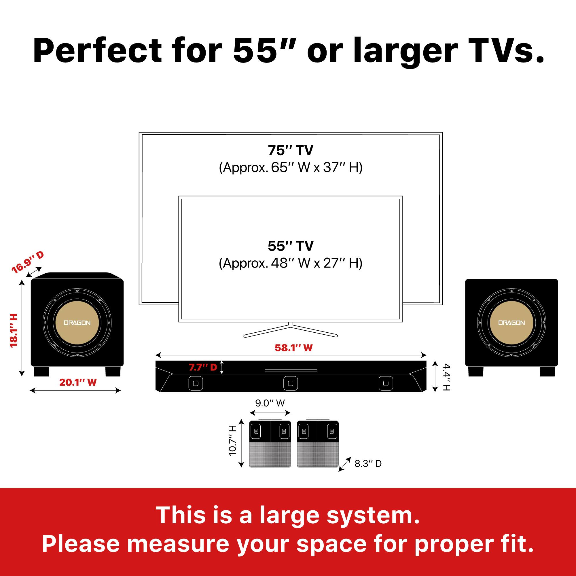 Perfect for 55" or larger TVs.

75" TV (Approx. 65" W x 37" H)  
16.9" D  
18.1" H  
20.1" W  

55" TV (Approx. 48" W x 27" H)  
7.7" D  
9.0" W  
4.4" H  

This is a large system. Please measure your space for proper fit.