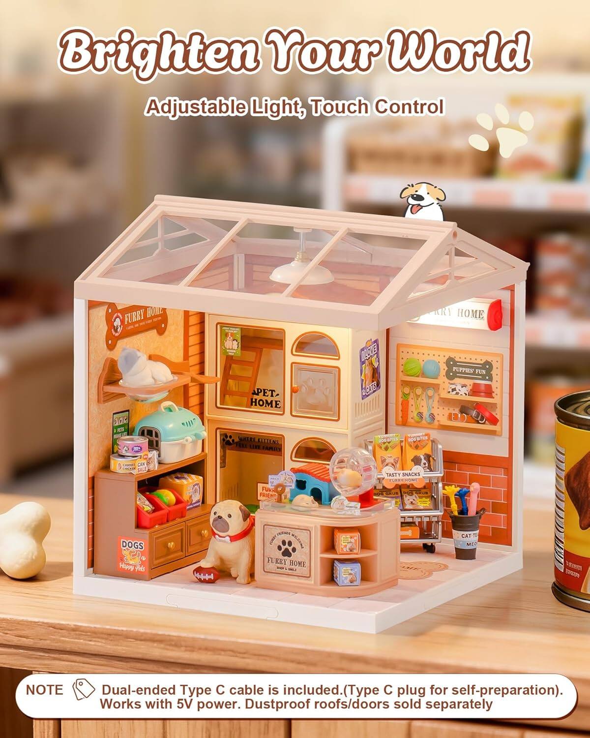 Brighten Your World Adjustable Light, Touch Control

FURRY HOME

PET HOME

PUPPIES FUN

TASTY SNACKS

FURRY HOME

CAT ME

NOTE: Dual-ended Type C cable is included. (Type C plug for self-preparation). Works with 5V power. Dustproof roofs/doors sold separately