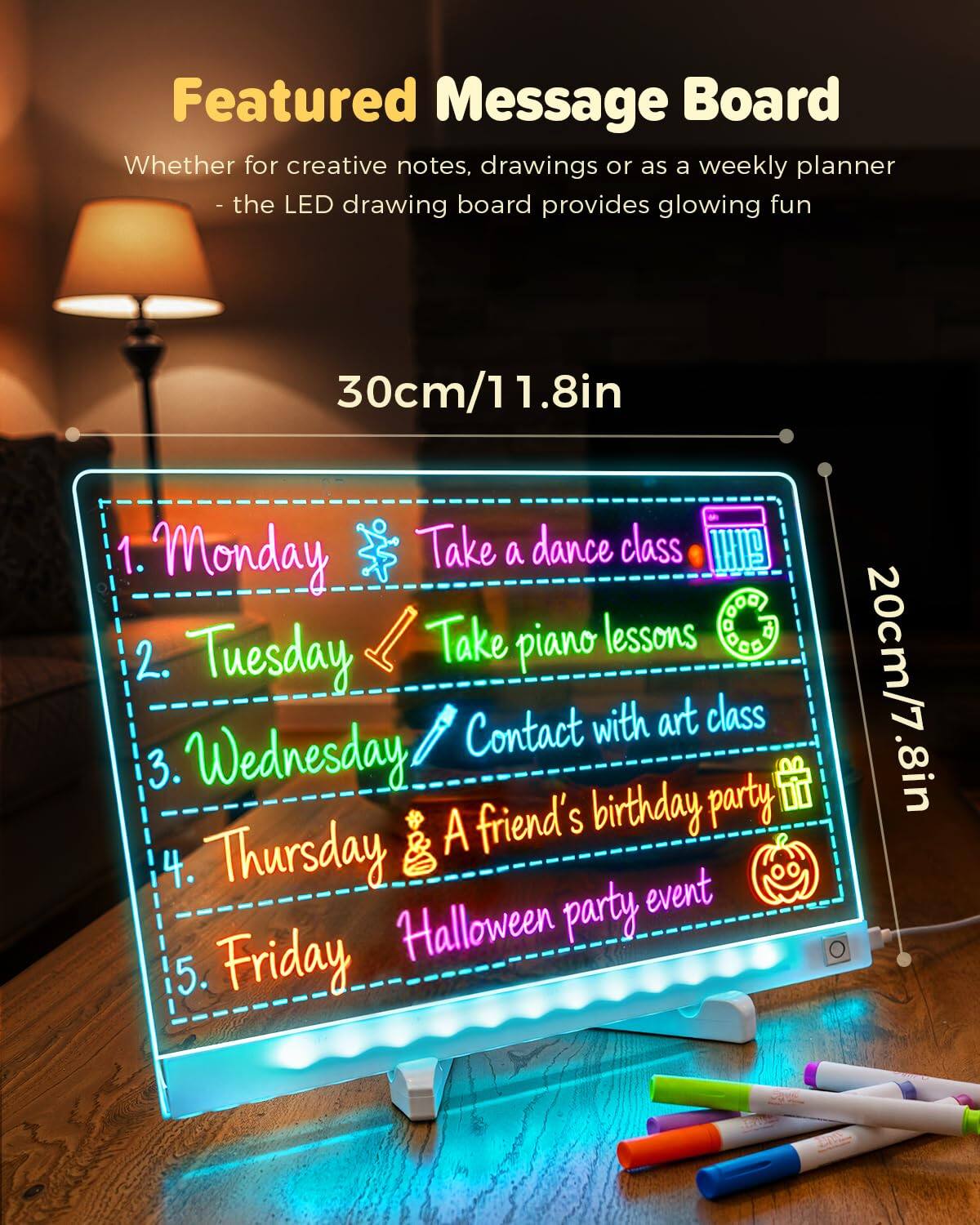 Featured Message Board

Whether for creative notes, drawings or as a weekly planner - the LED drawing board provides glowing fun

30cm/11.8in

1. Monday 🕺 Take a dance class 🎶
2. Tuesday 🎹 Take piano lessons
3. Wednesday 🎨 Contact with art class
4. Thursday 🎃 A friend's birthday party 🎂
5. Friday 🎃 Halloween party event

20cm/7.8in