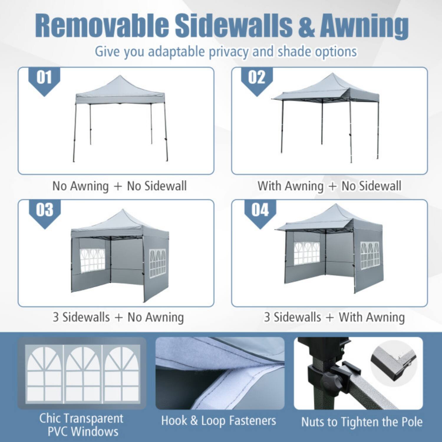 Removable Sidewalls & Awning  
Give you adaptable privacy and shade options

01 No Awning + No Sidewall  
02 With Awning + No Sidewall  
03 3 Sidewalls + No Awning  
04 3 Sidewalls + With Awning  

Chic Transparent PVC Windows  
Hook & Loop Fasteners  
Nuts to Tighten the Pole