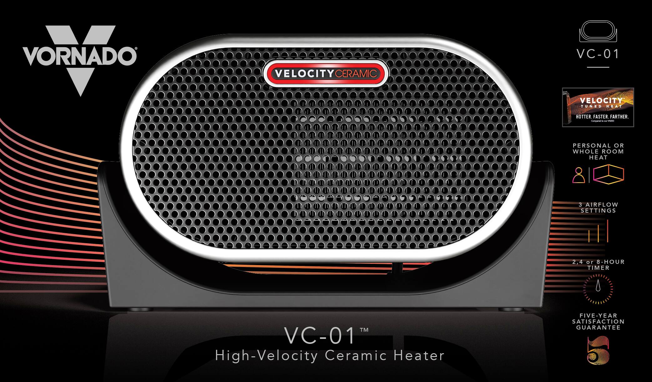 VORNADO VELOCITY CERAMIC VC-01  
VELOCITY TUNED HEAT  
HOTTER, FASTER, FARTHER.  
PERSONAL OR WHOLE ROOM HEAT  
3 AIRFLOW SETTINGS  
2, 4 or 8-HOUR TIMER  
FIVE-YEAR SATISFACTION GUARANTEE  

VC-01™  
High-Velocity Ceramic Heater