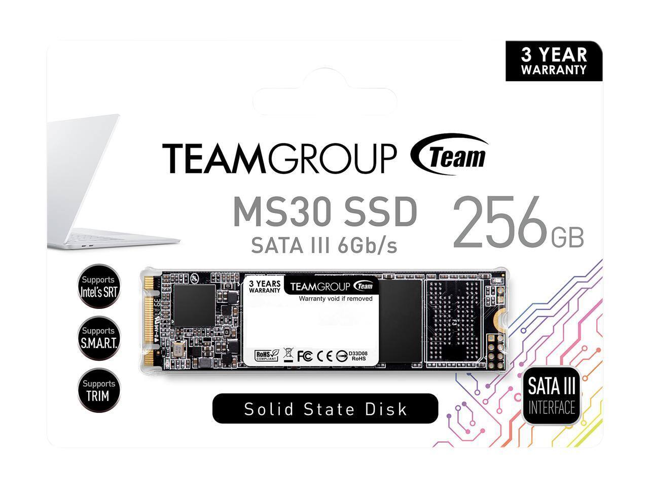 3 YEAR WARRANTY  
TEAMGROUP Team MS30 SSD 256GB  
SATA III 6Gb/s  
Supports 3 YEARS WARRANTY  
Team Intel's SRT  
Supports S.M.A.R.T.  
Supports TRIM  
RoHS  
Solid State Disk  
SATA III INTERFACE
