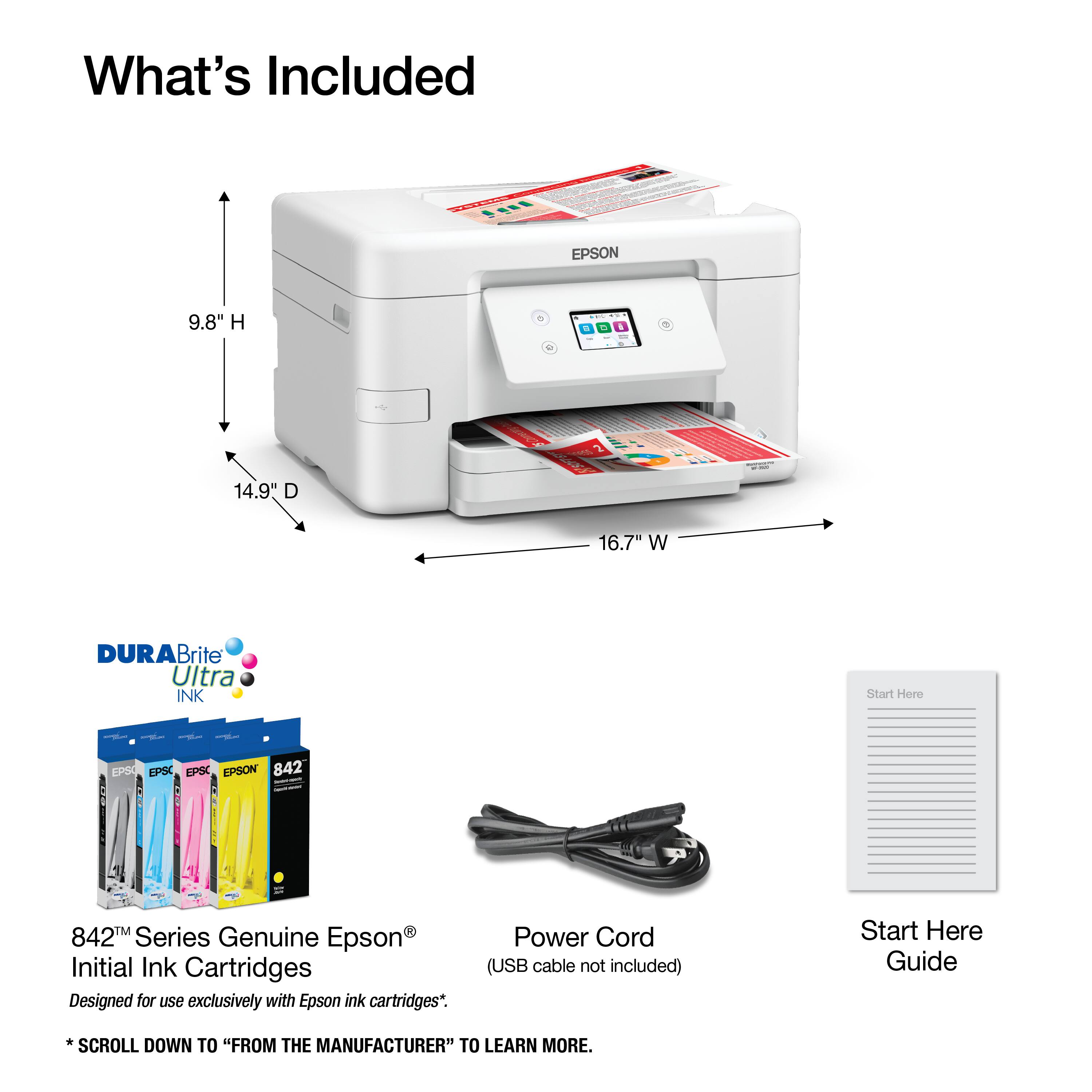 What's Included

EPSON
9.8" H
14.9" D
16.7" W

DURABrite Ultra INK

842™ Series Genuine Epson® Initial Ink Cartridges
Designed for use exclusively with Epson ink cartridges*.

Power Cord (USB cable not included)

Start Here Guide

*SCROLL DOWN TO "FROM THE MANUFACTURER" TO LEARN MORE.