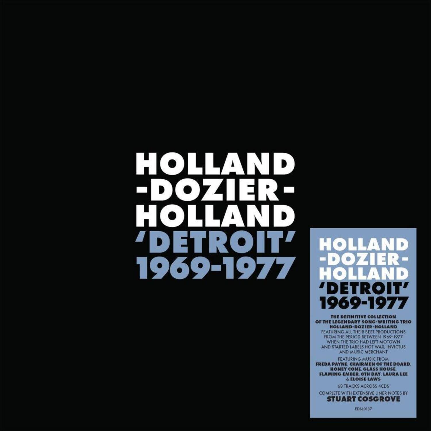 HOLLAND -DOZIER- HOLLAND  
'DETROIT' 1969-1977  

HOLLAND -DOZIER- HOLLAND  
'DETROIT' 1969-1977  

THE DEFINITIVE COLLECTION OF THE LEGENDARY SONG-WRITING TRIO HOLLAND-DOZIER-HOLLAND FEATURING ALL THEIR BEST PRODUCTIONS FROM THE PERIOD BETWEEN 1969-1977 WHEN THE TRIO HAD LEFT MOTOWN AND STARTED LABELS HOT WAX, INVICTUS AND MUSIC MERCHANT FEATURING MUSIC FROM FREDA PAYNE, CHAIRMAN OF THE BOARD, HONEY CONE, GLASS HOUSE, FLAMING EMBER, 8TH DAY, LAURA LEE & ELOISE LAWS  

48 TRACKS ACROSS 4CDs COMPLETE WITH EXTENSIVE LINER NOTES BY STUART COSGROVE  

EDSL0187