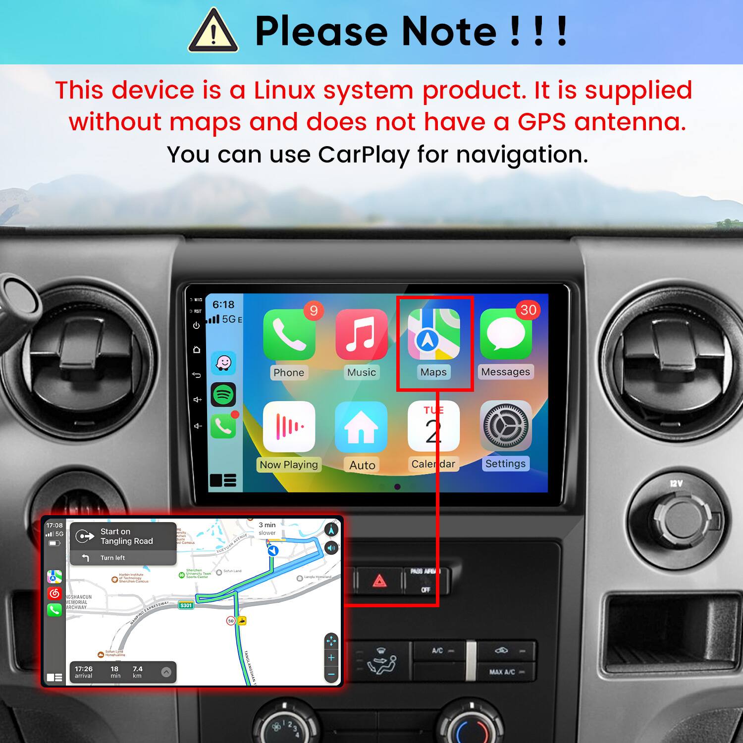 Please Note!!!

This device is a Linux system product. It is supplied without maps and does not have a GPS antenna. You can use CarPlay for navigation.

6:18 5G
9
30
Phone
Music
Maps
Messages
Now Playing
Auto
TUE 2
Calendar
Settings
12V
17:08 al 5G
Start on Tangling Road
M relly uny Carional
3 min slower
Turn left
GSHANCUN CUTORAL RCHARY 17:26 amival
- MISION Techings Starcman Commun XXXXXX INGRED - / 18 7.4 min km
Sommer. visisanity Total  Game 5301
SalteCard TANGLANOSHAN'S
+
@
PASS AFC OFF A/C
MAX A/C