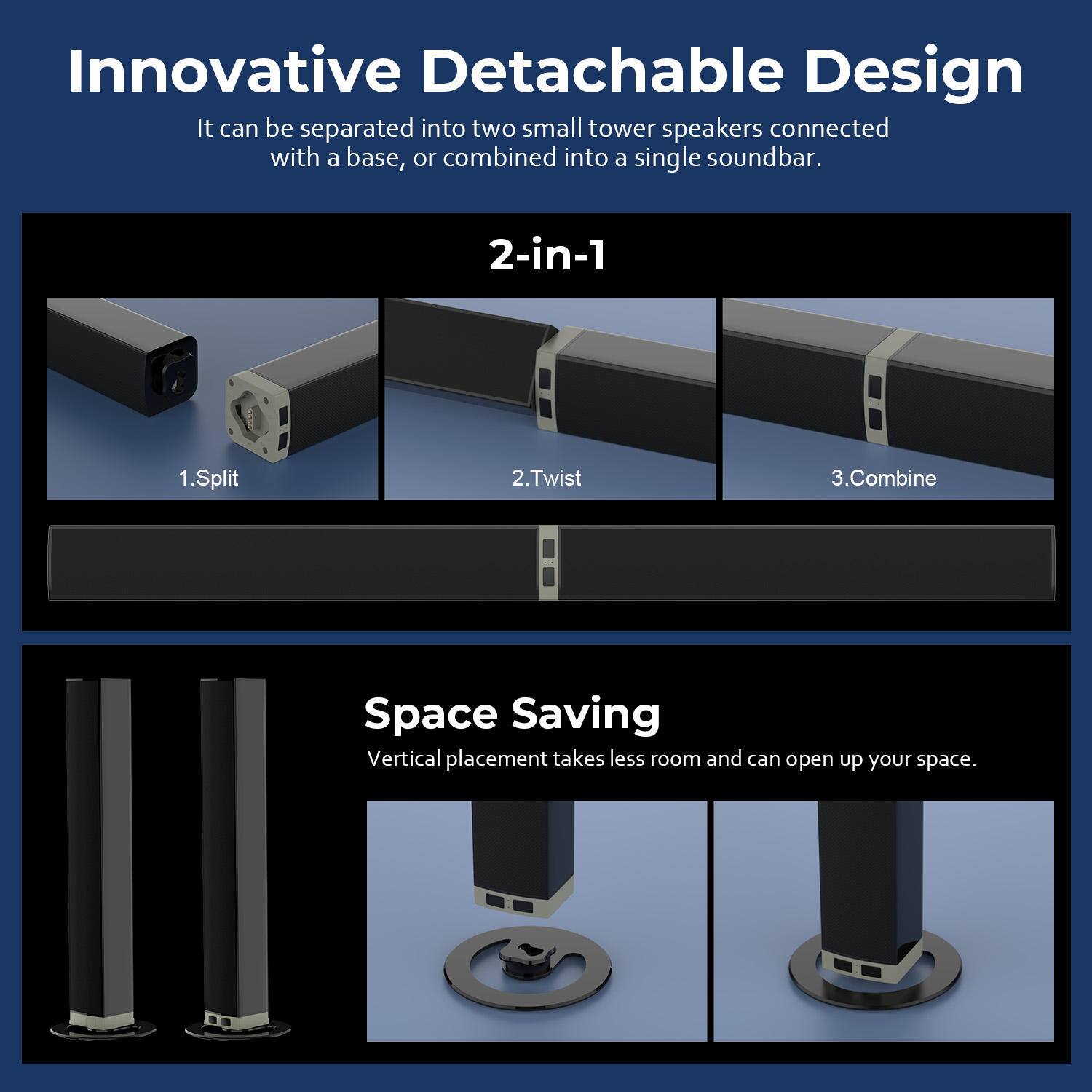 Innovative Detachable Design  
It can be separated into two small tower speakers connected with a base, or combined into a single soundbar.

2-in-1  
1. Split  
2. Twist  
3. Combine  

Space Saving  
Vertical placement takes less room and can open up your space.