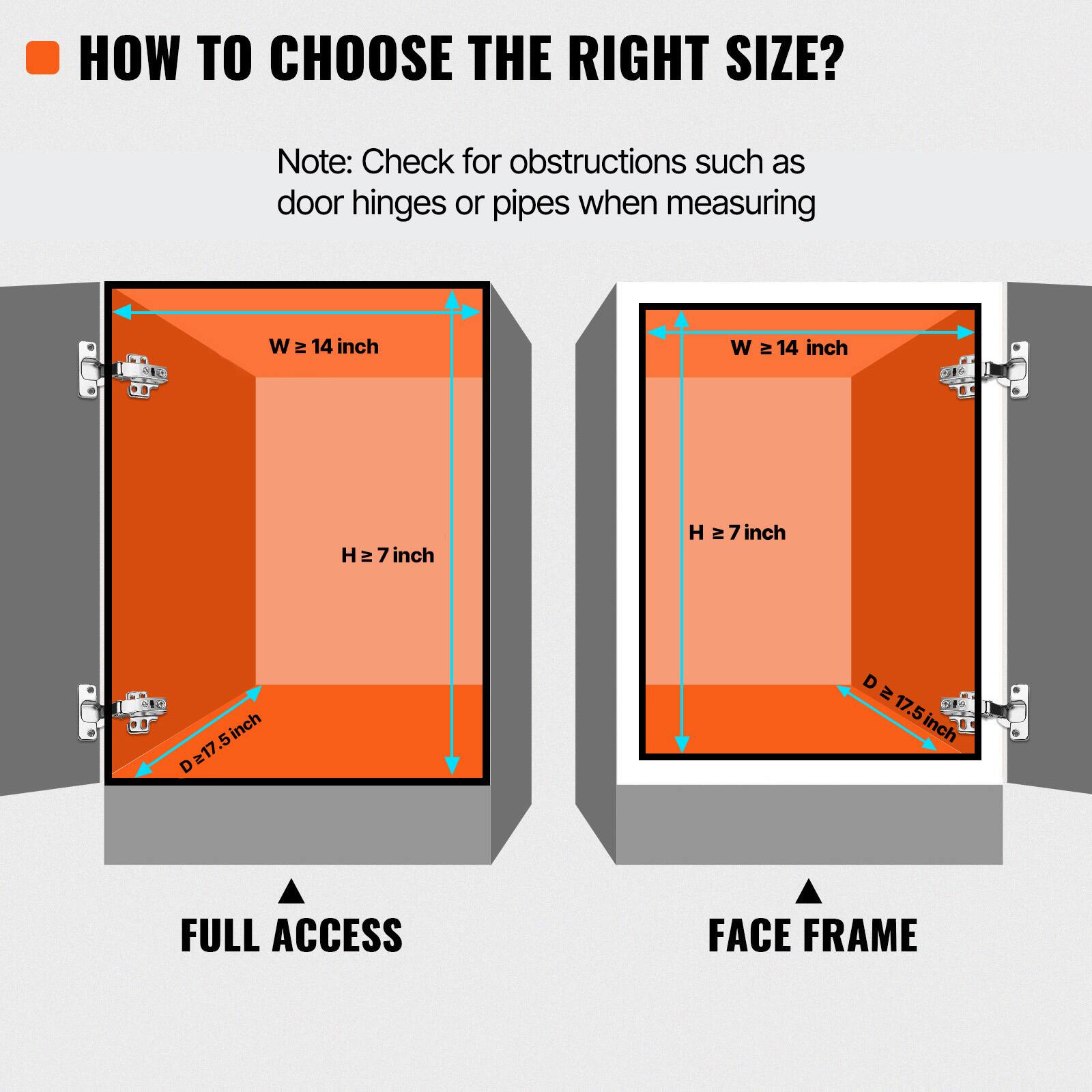 HOW TO CHOOSE THE RIGHT SIZE?

Note: Check for obstructions such as door hinges or pipes when measuring.

W ≥ 14 inch
H ≥ 7 inch
D ≥ 17.5 inch

FULL ACCESS
FACE FRAME