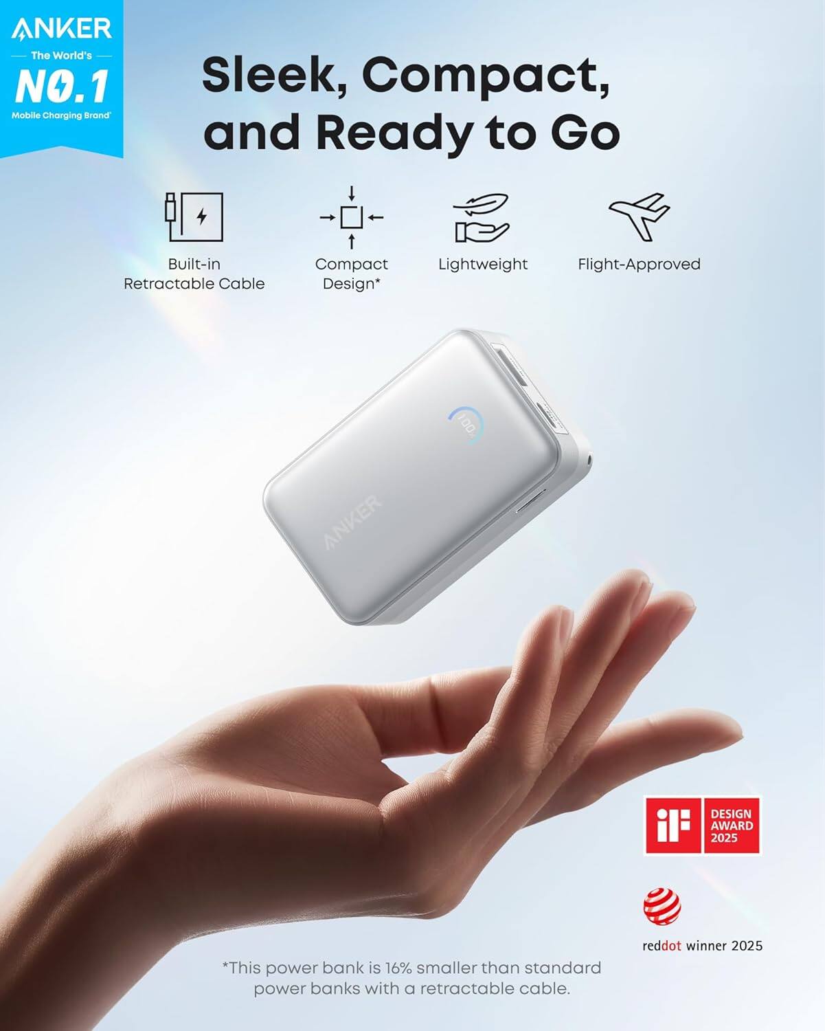 ANKER
The World's NO.1 Mobile Charging Brand
Sleek, Compact, and Ready to Go
- Built-in Retractable Cable
- Compact Design*
- Lightweight
- Flight-Approved
*This power bank is 16% smaller than standard power banks with a retractable cable.
reddot winner 2025
iF DESIGN AWARD 2025
