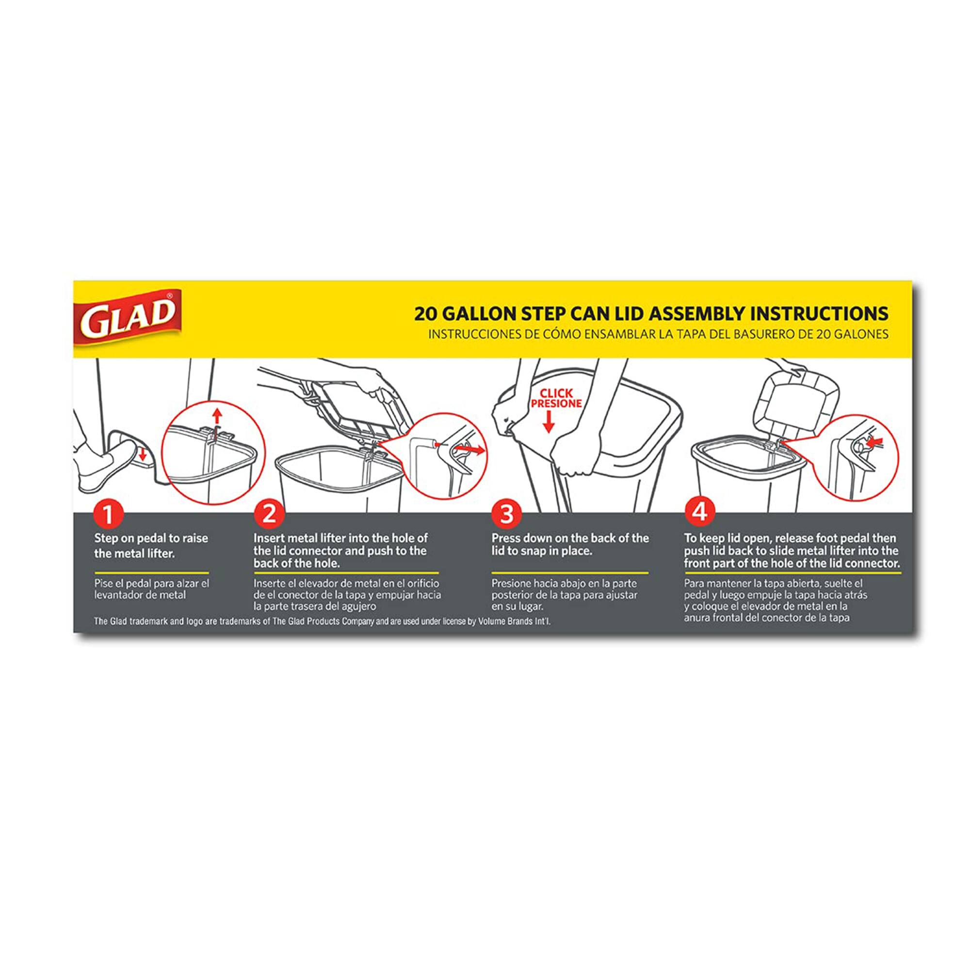 **GLAD 20 GALLON STEP CAN LID ASSEMBLY INSTRUCTIONS**

**INSTRUCCIONES DE CÓMO ENSAMBLAR LA TAPA DEL BASURERO DE 20 GALONES**

1. **Step on pedal to raise the metal lifter.**
   - **Pise el pedal para alzar el elevador de metal.**

2. **Insert metal lifter into the hole of the lid connector and push to the back of the hole.**
   - **Inserte el elevador de metal en el orificio del conector de la tapa y empuje hacia la parte trasera del agujero.**

3. **Press down on the back of the lid to snap in place.**
   - **Presione hacia abajo en la parte posterior de la tapa para ajustarla en su lugar.**

4. **To keep lid open, release foot pedal then push lid back to slide metal lifter into the front part of the hole of the lid connector.**
   - **Para mantener la tapa abierta, suelte el pedal y luego empuje la tapa hacia atrás para deslizar el elevador de metal en la parte frontal del or