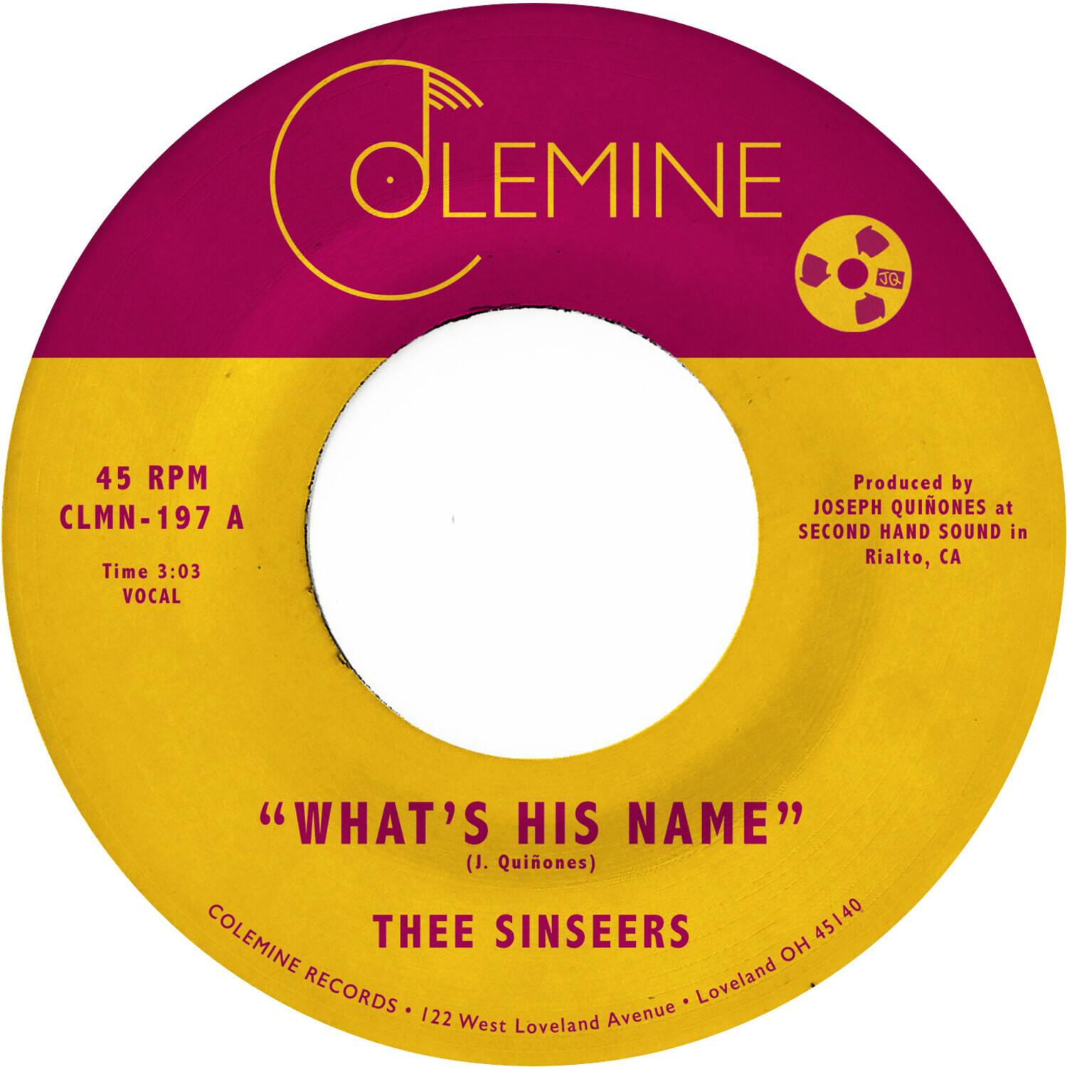 **COLEMINE**

45 RPM  
CLMN-197 A  
Time 3:03  
VOCAL

"WHAT'S HIS NAME"  
(J. Quiones)

THEE SINSEERS

Produced by  
JOSEPH QUIONES at  
SECOND HAND SOUND in  
Rialto, CA

COLEMINE RECORDS • 122 West Loveland Avenue • Loveland OH 45140