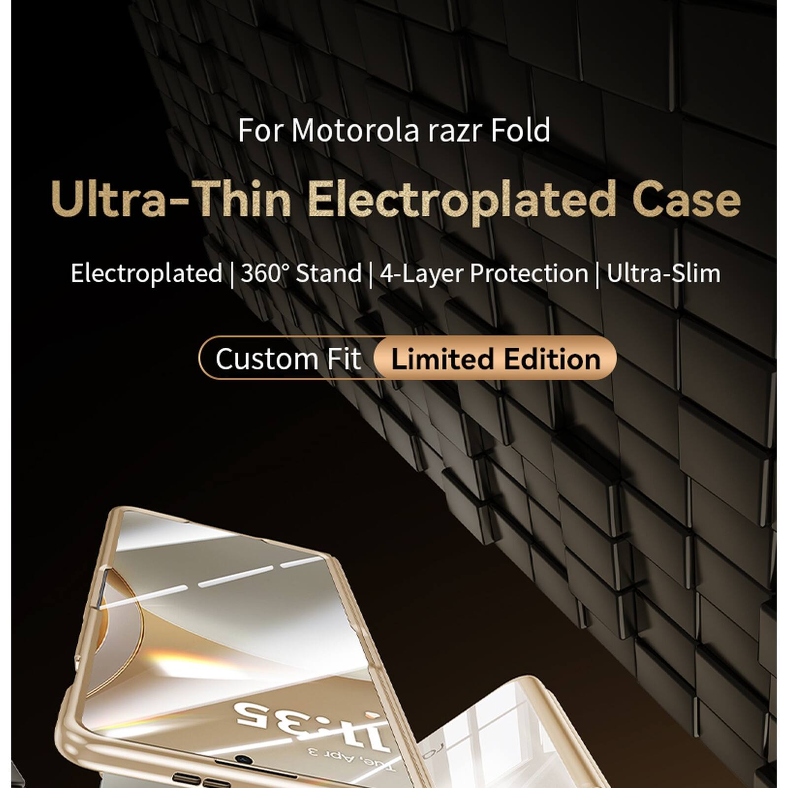 For Motorola razr Fold  
Ultra-Thin Electroplated Case  
Electroplated | 360° Stand | 4-Layer Protection | Ultra-Slim  
Custom Fit  
Limited Edition