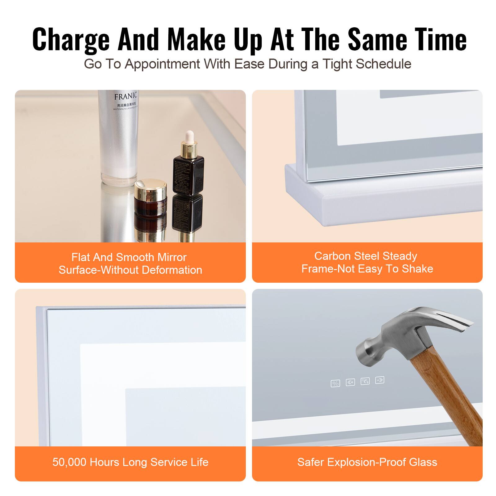 Charge And Make Up At The Same Time  
Go To Appointment With Ease During a Tight Schedule  

- Flat And Smooth Mirror Surface-Without Deformation  
- Carbon Steel Steady Frame-Not Easy To Shake  
- 50,000 Hours Long Service Life  
- Safer Explosion-Proof Glass