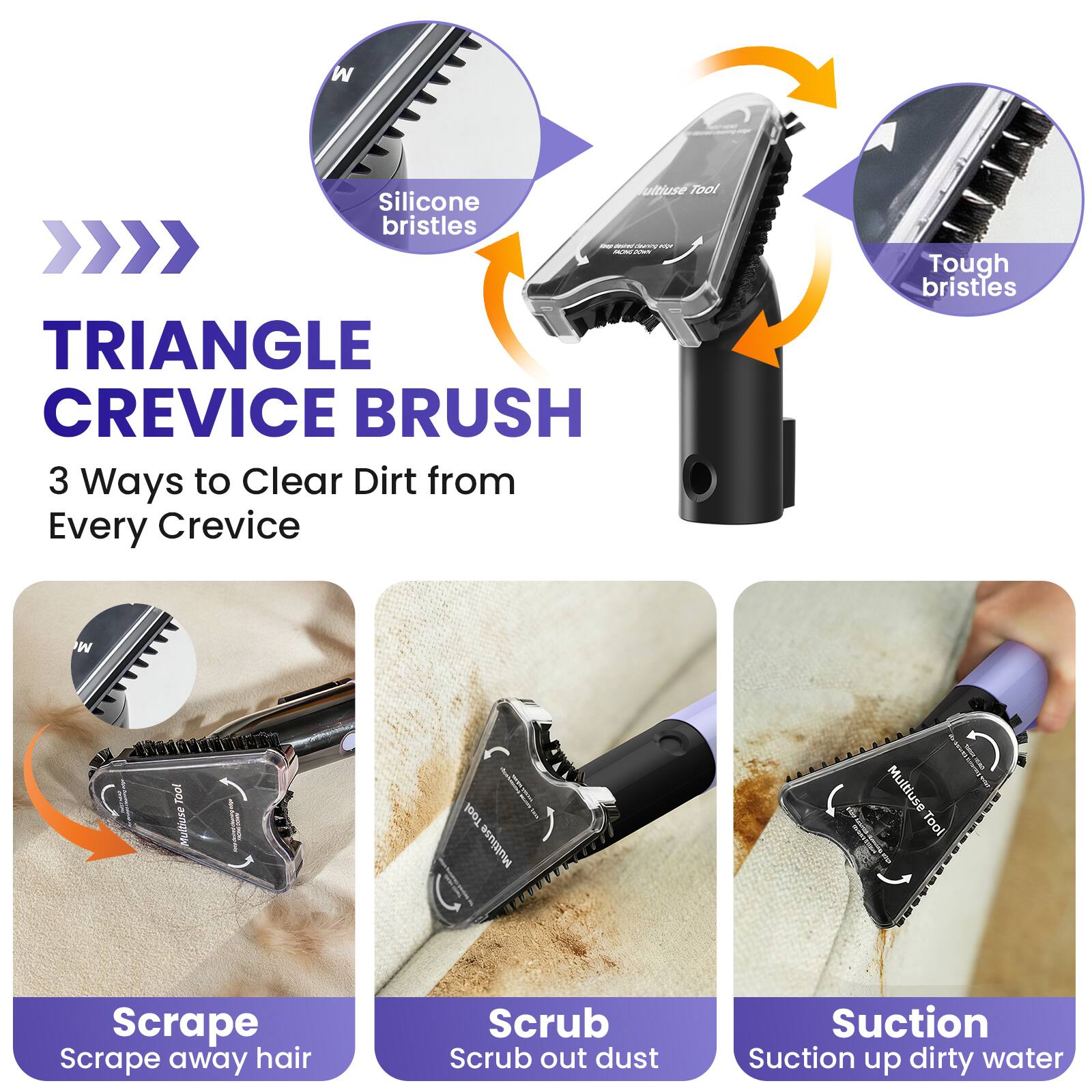 Multiuse Tool Silicone bristles Guy. GOW nur MOND 20WN TRIANGLE CREVICE BRUSH 3 Ways to Clear Dirt from Every Crevice

Tough bristles

Tool Multiuse

Multiuse Tool

Scrape Scrape away hair

Scrub Scrub out dust

Suction Suction up dirty water