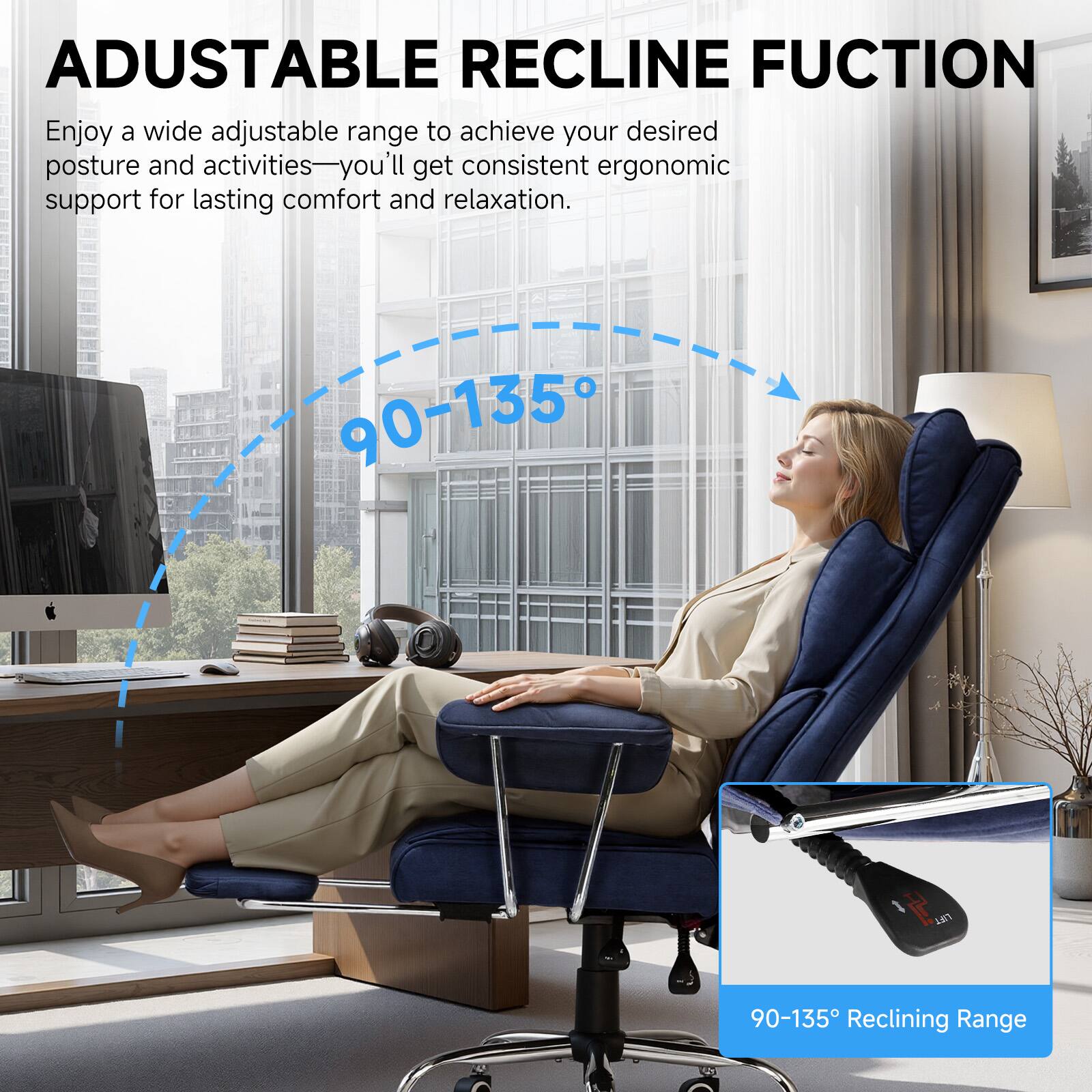 ADJUSTABLE RECLINE FUNCTION

Enjoy a wide adjustable range to achieve your desired posture and activities—you'll get consistent ergonomic support for lasting comfort and relaxation.

90-135° Reclining Range