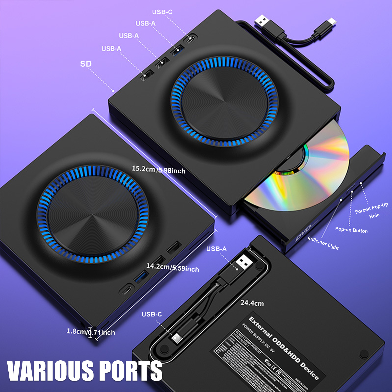 USB-C  
USB-A  
USB-A  
USB-A  
SD  

15.2cm/5.98inch  
14.2cm/5.59inch  
1.8cm/0.71inch  

VARIUS PORTS  

24.4cm  

External ODD&HDD Device  

POWER SUPPLY DC 5V  

Forced Pop-Up Hole  
Pop-up Button  
Indicator Light  

USB-C  
USB-A  

USB-A  

USB-A  

USB-C  

15.2cm/5.98inch  
14.2cm/5.59inch  
1.8cm/0.71inch  

VARIUS PORTS  

24.4cm  

External ODD&HDD Device  

POWER SUPPLY DC 5V  

Forced Pop-Up Hole  
Pop-up Button  
Indicator Light