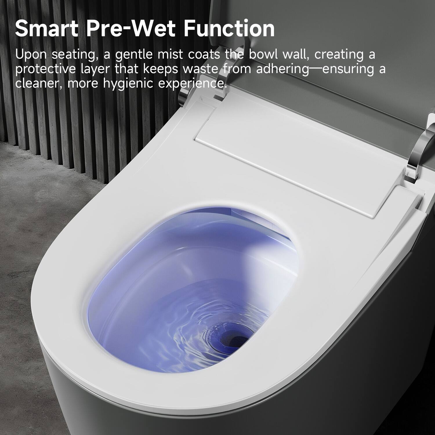 Smart Pre-Wet Function  
Upon seating, a gentle mist coats the bowl wall, creating a protective layer that keeps waste from adhering—ensuring a cleaner, more hygienic experience.