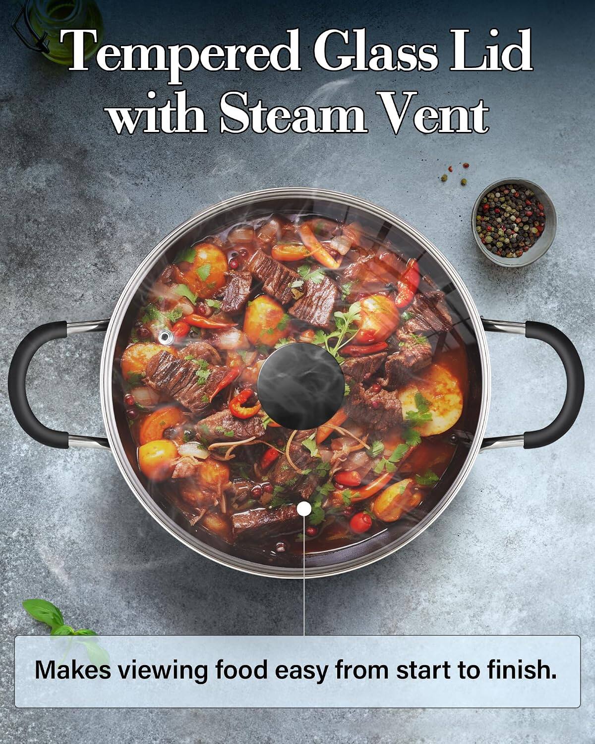 Tempered Glass Lid with Steam Vent  
Makes viewing food easy from start to finish.