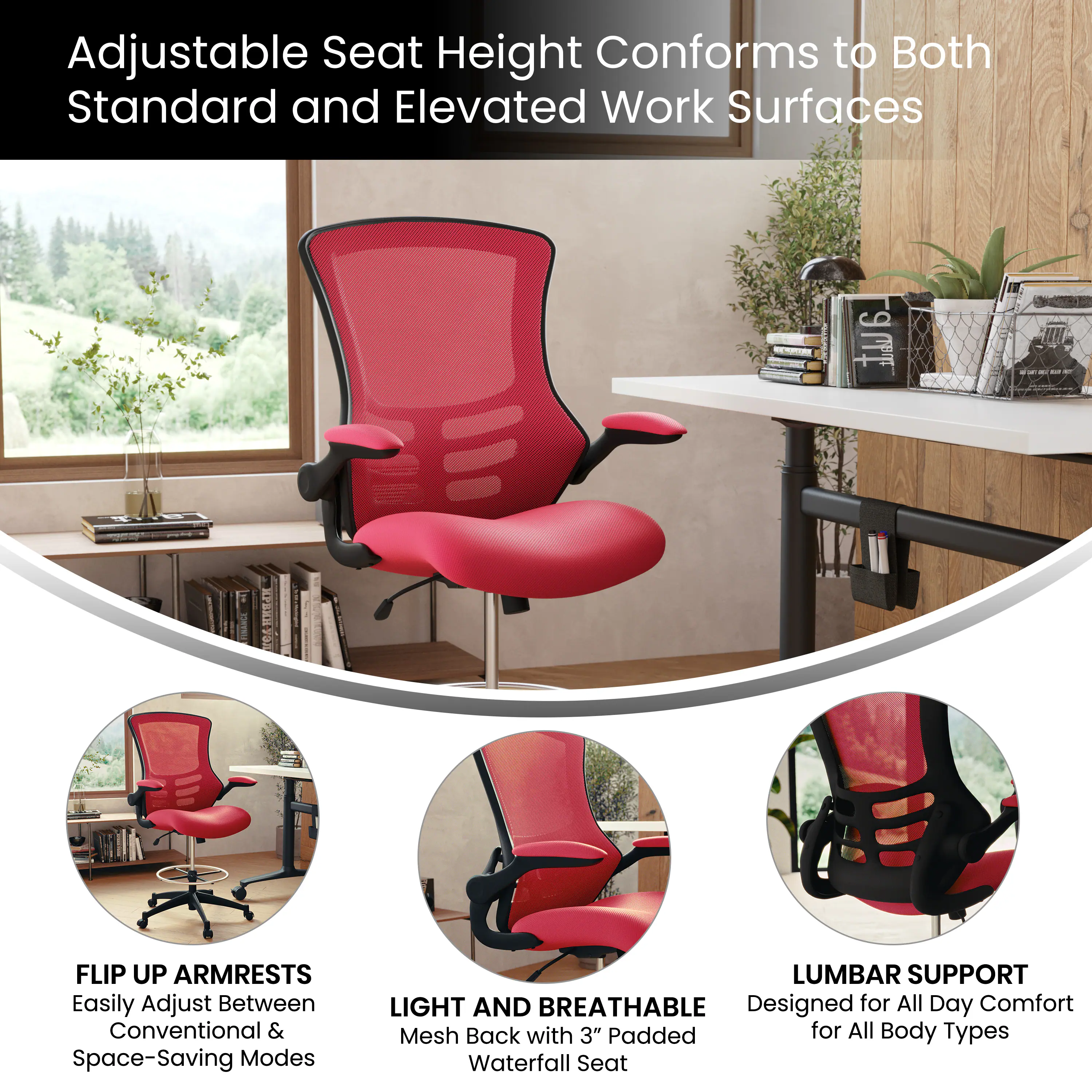 Adjustable Seat Height Conforms to Both Standard and Elevated Work Surfaces

FLIP UP ARMRESTS
Easily Adjust Between Conventional & Space-Saving Modes

LIGHT AND BREATHABLE
Mesh Back with 3" Padded Waterfall Seat

LUMBAR SUPPORT
Designed for All Day Comfort for All Body Types